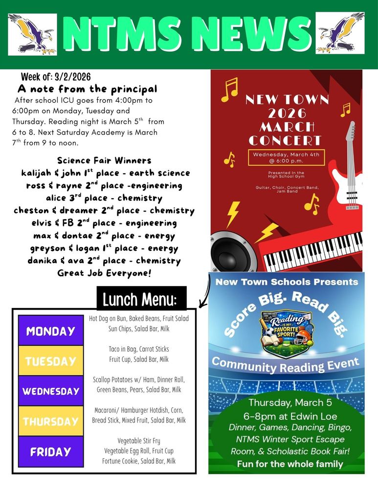 NTMS News Week of 3/2/2026 A note from the principal After school ICU goes from 4:00pm to 6:00pm on Monday, Tuesday and Thursday. Reading night is March 5th next Saturday Academy is March 7th from 9 to noon. Science Fair Winners Kalijah & john 1st place - earth science Ross & Rayne 2nd place -engineering Alice 3rd place - chemistry Cheston & Dreamer 2nd place - chemistry Elvis & FB 2nd place - engineering Max & Dontae 2nd place - energy Greyson & Logan 1st place - energy Danika & Ava 2nd place – chemistry Great Job Everyone! NTHS/MS March Concert will be on Wednesday, March 4th @6 pm in the high school gym. Everyone is welcome! Lunch Menu: Monday - Chicken Strips, Potato Wedges, Mixed Vegetables, Fruit Cup, Salad Bar, & Milk Tuesday - Cook’s Choice, Salad Bar, & Milk Wednesday - Chicken Rice Hotdish, Dinner Roll, Carrots, Peaches, Salad Bar, & Milk Thursday - Slushburger, Baked Beans, Chips, Fruit Cup, Salad Bar, & Milk Friday - French Bread Pizza, Broccoli, Kiwi, Salad Bar, & Milk New Town Schools Presents Score Big. Read Big. Community Reading Night. Thursday, March 5, 6-8pm at Edwin Loe, Dinner, Games, Dancing, Bingo, NTMS Winter Sports Escape Room and Scholastic Book Fair. Fun for the whole family.