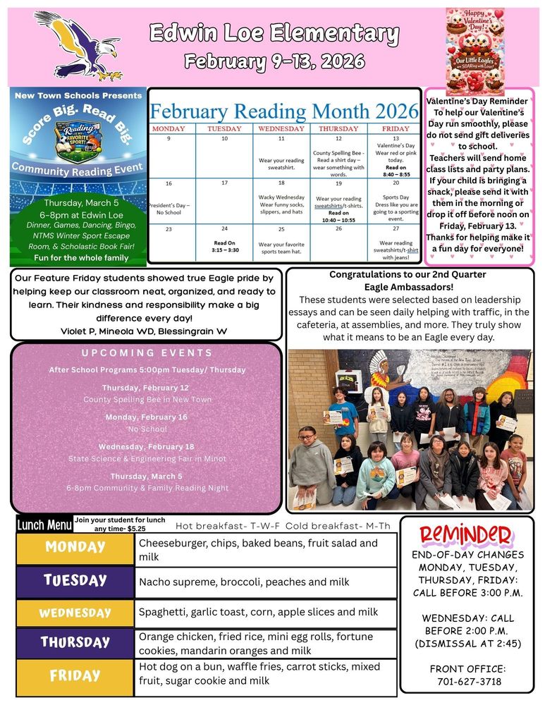 February 9-13, 2026 New Town Schools Presents Score Big. Read Big. Community Reading Night. Thursday, March 5, 6-8pm at Edwin Loe, Dinner, Games, Dancing, Bingo, NTMS Winter Sports Escape Room and Scholastic Book Fair. Fun for the whole family. February Reading Month Wednesday Wear your reading sweatshirt Thursday County Spelling Bee. Read a shirt day, wear something with words. Friday Valentine’s Day Wear red or pink today. Read on 8:40-8:55 Valentine’s Day Reminder To help our Valentine’s Day run smoothly, please do not send gift deliveries to school. Teachers will send home class lists and party plans. If your child is bringing a snack, please send it with them in the morning or drop it off before noon on Friday, February 13. Thanks for helping make it a fun day for everyone! Congratulations to our 2nd Quarter Eagle Ambassadors! These students were selected based on leadership essays and can be seen daily helping with traffic, in the cafeteria, at assemblies, and more. They truly show what it means to be an Eagle every day. Feature Friday students showed true Eagle pride by helping keep our classroom neat, organized, and ready to learn. Their kindness and responsibility make a big difference every day! Violet P, Mineola WD, Blessingrain W UPCOMING EVENTS After School Programs 5:00pm Tuesday/ Thursday Thursday, February 12 County Spelling Bee in New Town Monday, February 16 No School Wednesday, February 18 State Science & Engineering Fair in Minot Thursday, March 5 6-8pm Community & Family Reading Night Lunch Menu Monday Cheeseburger, chips, baked beans, fruit salad and milk Tuesday Nacho supreme, broccoli, peaches and milk Wednesday Spaghetti, garlic toast, corn, apple slices and milk Thursday Orange chicken, fried rice, mini egg rolls, fortune cookies, mandarin oranges and milk Friday Hot dog on a bun, waffle fries, carrot sticks, mixed fruit, sugar cookie and milk REMINDER: End-of-Day Changes Monday, Tuesday, Thursday, Friday: Call before 3:00 p.m. Wednesday: Call before 2:00 p.m. (dismissal at 2:45) Front Office: 701-627-3718