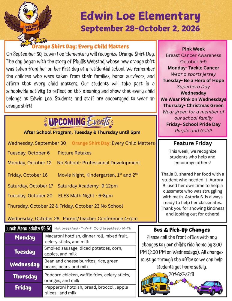 September 28-October 2, 2026 Orange Shirt Day: Every Child Matters  On September 30, Edwin Loe Elementary will recognize Orange Shirt Day. The day began with the story of Phyllis Webstad, whose new orange shirt was taken from her on her first day at a residential school. We remember the children who were taken from their families, honor survivors, and affirm that every child matters. Our students will take part in a schoolwide activity to reflect on this meaning and show that every child belongs at Edwin Loe. Pink Week: Breast Cancer Awareness October 5-9 Monday- Tackle Cancer- Wear a sports jersey Tuesday- Be a Hero of Hope Superhero Day Wednesday, We Wear Pink on Wednesdays Thursday- Christmas Green-Wear green for a member of our school family Friday- School Pride Day Purple and Gold! Upcoming Events After School Program, Tuesday & Thursday until 5pm Wednesday, September 30 Every Child Matters- Orange Shirt Day Tuesday, October 6 Picture Retakes Monday, October 12 No School- Professional Development Friday, October 16 Movie Night, Kindergarten, 1st and 2nd Saturday, October 17 Saturday Academy- 9-12pm Tuesday, October 20 ELES Math Night - 6-8pm Thursday, October 22 & Friday, October 23 No School Wednesday, October 28 Parent/Teacher Conference 4-7pm Feature Friday: This week, we recognize students who help and encourage others! Thalia D. shared her food with a student who needed it. Aurora B. used her own time to help a classmate who was struggling with math. Astoria S. is always ready to help her classmates. Thank you for showing kindness and looking out for others! Bus & Pick-Up Changes Please call the front office with any changes to your child’s ride home by 3:00 PM (2:00 PM on Wednesdays). All changes must go through the office so we can help students get home safely. 701-627-3718 Lunch Menu Monday  Macaroni hotdish, dinner roll, mixed fruit, celery sticks, and milk Tuesday  Smoked sausage, diced potatoes, corn, apples, and milk Wednesday Bean and cheese burritos, rice, green beans, pears and milk Thursday  Popcorn chicken, waffle fries, celery sticks, oranges, and milk Friday  Pepperoni hotdish, bread, broccoli, apple slices, and milk