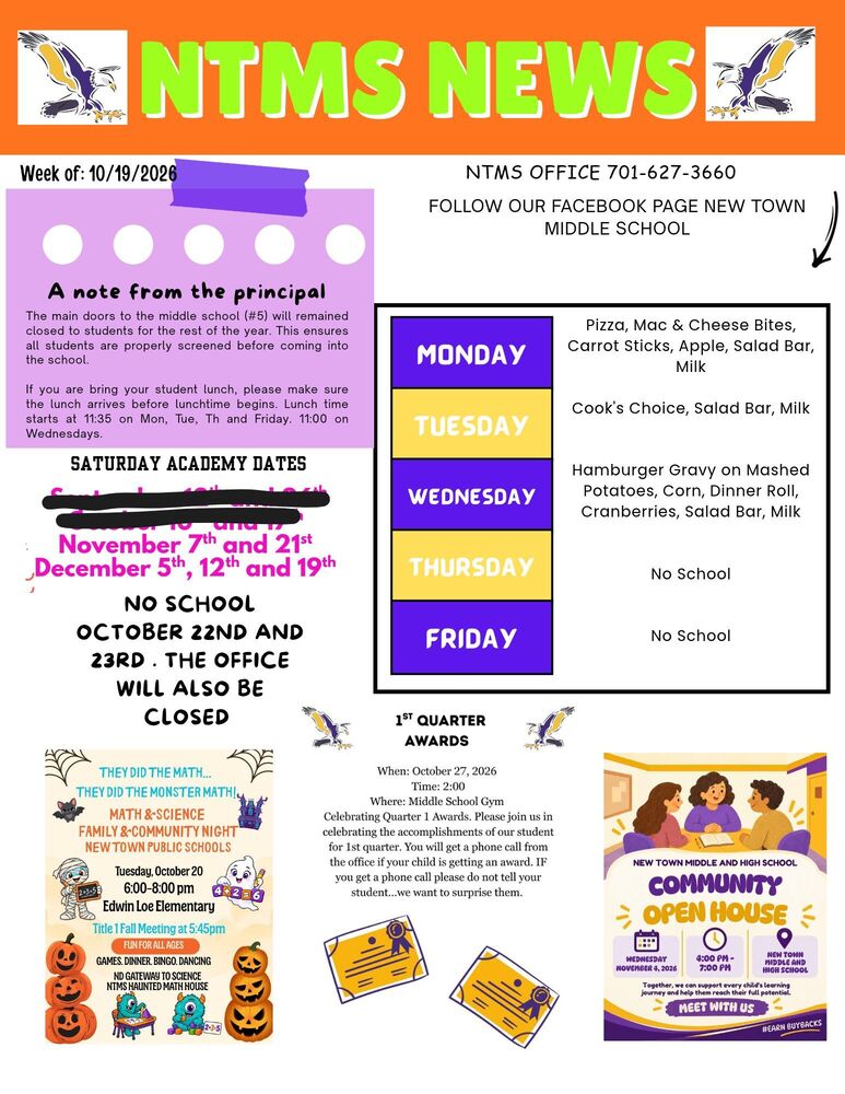 NTMS NEWS Week of: 10/19/2026 A note from the principal The main doors to the middle school (5) will remained closed to students for the rest of the year. This ensures all students are properly screened before coming into the school. If you bring your student lunch, please make sure the lunch arrives before lunchtime begins. Lunch starts at 11:35 on Mon, Tue, Th and Friday. 11:00 on Wednesdays. Saturday academy dates November 7th and 21st, December 5th, 12th and 19th No school October 22nd and 23rd. The office will also be closed Contact Information NTMS office 701-627-3660 Follow our Facebook page New Town middle school Lunch Menu Monday Pizza, Mac & Cheese Bites, Carrot Sticks, Apple, Salad Bar, Milk Tuesday Cook's Choice, Salad Bar, Milk Wednesday Hamburger Gravy on Mashed Potatoes, Corn, Dinner Roll, Cranberries, Salad Bar, Milk Thursday No School Friday No School Math Night They Did the Math…They Did the Monster Math! Math & Science Family & Community Night New Town Public Schools Tuesday, October 20 6:00-8:00pm Edwin Loe Elementary Title 1 Fall Meeting at 5:45pm… Fun for all ages Games, dinner, bingo, dancing, NTMS Haunted Math House 1st quarter awards When: October 27, 2026 Time: 2:00 Where: Middle School Gym Celebrating Quarter 1 Awards. Please join us in celebrating the accomplishments of our student for 1st quarter. You will get a phone call from the office if your child gets an award. IF you get a phone call please do not tell your student...we want to surprise them. New town middle school and high school Community open house Wednesday November 4, 2026, 4:00pm -7:00 pm New Town Middle and High School Together, we can support every child’s learning journey and help them reach their full potential Meet with Us #earn buybacks