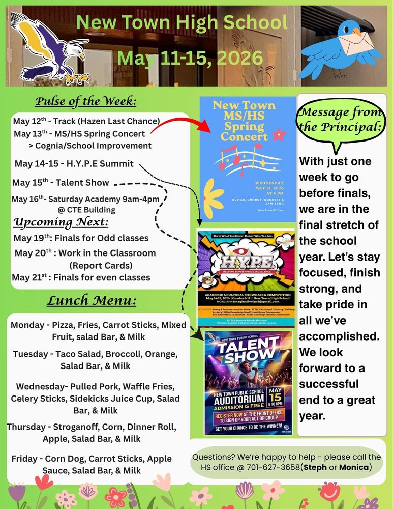 Pulse of the Week: •	May 12th - Track (Hazen Last Chance) •	May 13th - MS/HS Spring Concert (see flyer)                     > Cognia/School Improvement •	May 14-15 - H.Y.P.E Summit (see flyer) •	May 15th - Talent Show (see flyer) •	May 16th- Saturday Academy 9am-4pm @ CTE Building  Upcoming Next:  •	May 19th: Finals for Odd classes •	May 20th : Work in the Classroom (Report Cards) •	May 21st : Finals for even classes  Message from the Principal:  With just one week to go before the finals, we are in the final stretch of the school year. Let’s stay focused, finish strong, and take pride in all we’ve accomplished. We look forward to a successful end to a great year. Lunch Menu: *Monday - Pizza, Fries, Carrot Sticks, Mixed Fruit, salad Bar, & Milk *Tuesday - Taco Salad, Broccoli, Orange, Salad Bar, & Milk *Wednesday- Pulled Pork, Waffle Fries, Celery Sticks, Sidekicks Juice Cup, Salad Bar, & Milk *Thursday - Stroganoff, Corn, Dinner Roll, Apple, Salad Bar, & Milk *Friday - Corn Dog, Carrot Sticks, Apple Sauce, Salad Bar, & Milk Questions? We’re happy to help - please call the HS office @ 701-627-3658(Steph or Monica)