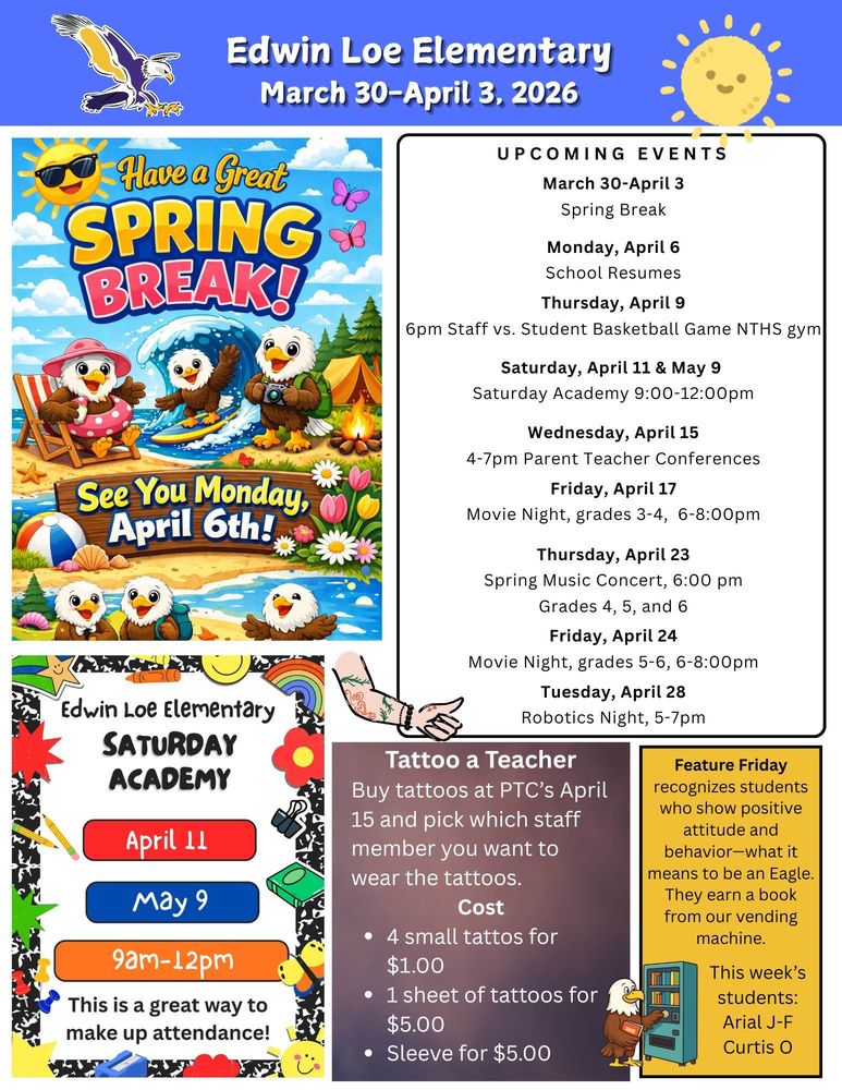 March 30-April 3, 2026 Have a great spring break! See you Monday April 6th! UPCOMING EVENTS March 30-April 3 Spring Break Monday, April 6 School Resumes Thursday, April 9 6pm Staff vs. Student Basketball Game NTHS gym Saturday, April 11 & May 9 Saturday Academy 9:00-12:00pm Wednesday, April 15 4-7pm Parent Teacher Conferences Friday, April 17 Movie Night, grades 3-4, 6-8:00pm Thursday, April 23 Spring Music Concert, 6:00 pm Grades 4, 5, and 6 Friday, April 24 Movie Night, grades 5-6, 6-8:00pm Tuesday, April 28 Robotics Night, 5-7pm Edwin Loe Elementary Saturday Academy- April 11, May 9 9am-12pm. This is a great way to make up attendance Tattoo a Teacher: Buy tattoos at PTC’s April 15 and pick which staff member you want to wear the tattoos. Cost 4 small tattos for $1.00 1 sheet of tattoos for $5.00 Sleeve for $5.00 Feature Friday recognizes students who show positive attitude and behavior—what it means to be an Eagle. They earn a book from our vending machine. This week’s students Arial JF and Curtis O.
