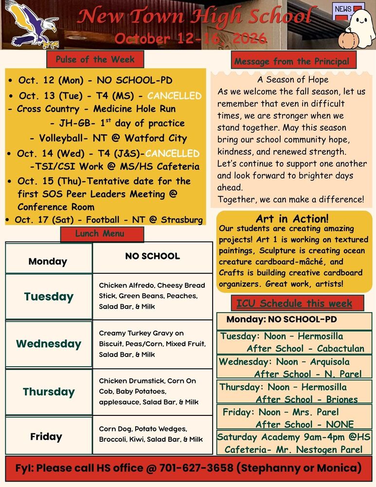 Pulse of the Week  •	Oct. 12 (Mon) - NO SCHOOL-PD  •	Oct. 13 (Tue) - T4 (MS) - CANCELLED                              - Cross Country - Medicine Hole Run                                         - JH-GB- 1st day of practice                                        - Volleyball- NT @ Watford City •	Oct. 14 (Wed) - T4 (J&S)-CANCELLED                                            -TSI/CSI Work @ MS/HS Cafeteria •	Oct. 15 (Thu)-Tentative date for the first SOS Peer Leaders Meeting @ Conference Room  •	Oct. 17 (Sat) - Football - NT @ Strasburg  Message from the Principal  A Season of Hope As we welcome the fall season, let us remember that even in difficult times, we are stronger when we stand together. May this season bring our school community hope, kindness, and renewed strength. Let’s continue to support one another and look forward to brighter days ahead. Together, we can make a difference! Lunch Menu Monday - NO SCHOOL Tuesday - Chicken Alfredo, Cheesy Bread Stick, Green Beans, Peaches, Salad Bar, & Milk Wednesday - Creamy Turkey Gravy on Biscuit, Peas/Corn, Mixed Fruit, Salad Bar, & Milk Thursday - Chicken Drumstick, Corn On Cob, Baby Potatoes, applesauce, Salad Bar, & Milk Friday - Corn Dog, Potato Wedges, Broccoli, Kiwi, Salad Bar, & Milk Art in Action! Our students are creating amazing projects! Art 1 is working on textured paintings, Sculpture is creating ocean creature cardboard-mâché, and Crafts is building creative cardboard organizers. Great work, artists! ICU Schedule this week Monday: NO SCHOOL-PD Tuesday: Noon – Hermosilla  .....  After School - Cabactulan Wednesday: Noon – Arquisola ...... After School - N. Parel Thursday: Noon – Hermosilla ....... After School - Briones Friday: Noon – Mrs. Parel .............  After School - NONE Saturday Academy 9am-4pm @HS Cafeteria- Mr. Nestogen Parel FyI: Please call HS office @ 701-627-3658 (Stephanny or Monica)