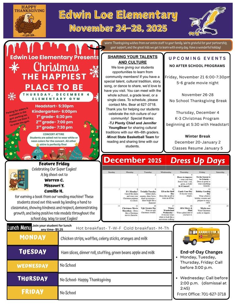 November 24-28 Warm Thanksgiving wishes from our entire staff to your family. We’re grateful for your partnership, your support, and the great kids we get to learn with every day. Have a wonderful holiday! Edwin Loe Elementary Presents Christmas The Happiest Place to Be. Thursday, December 4, Elementary Gym.   Parking for elders is available in the gym parking lot. Please use Door 2 to enter the gym. Headstart- 5:30pm Kindergarten- 6:00pm 1st grade- 6:30 pm 2nd grade- 7:00 pm 3rd grade- 7:30 pm Concert Attire Students are asked not to wear white or neon colors for the concert. All other attire is perfectly fine! UPCOMING EVENTS NO AFTER SCHOOL PROGRAMS Friday, November 21 6:00-7:30pm5-6 grade movie night November 26-28 No School Thanksgiving Break Thursday, December 4 K-3 Christmas Program  beginning at 5:30 with Headstart Winter Break December 20-January 2 Classes Resume January 5 Feature Friday Celebrating Our Super Eagles! A big shout-out to  Warren C. Missouri Y. Camille H. for earning a book from our vending machine! These students stood out this week by lending a hand to classmates, showing kindness and respect, demonstrating growth, and being positive role models throughout the school day. Way to soar, Eagles! Lunch Menu Monday Chicken strips, waffles, celery sticks, oranges and milk Tuesday Ham slices, dinner roll, stuffing, green beans apple and milk End-of-Day Changes •	Monday, Tuesday, Thursday, Friday: Call before 3:00 p.m. •	Wednesday: Call before 2:00 p.m. (dismissal at 2:45) Front Office: 701-627-3718