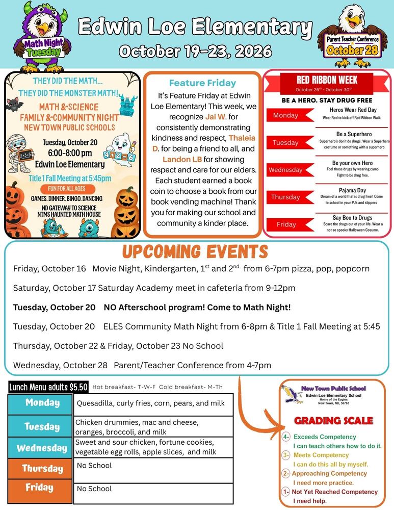 October 19-23, 2026 Math Night They Did the Math…They Did the Monster Math! Math & Science Family & Community Night New Town Public Schools Tuesday, October 20 6:00-8:00pm Edwin Loe Elementary Title 1 Fall Meeting at 5:45pm… Fun for all ages Games, dinner, bingo, dancing, NTMS Haunted Math House Feature Friday It’s Feature Friday at Edwin Loe Elementary! This week, we recognize Jai W. for consistently demonstrating kindness and respect, Thaleia D. for being friends to all, and Landon LB for showing respect and care for our elders. Each student earned a book coin to choose a book from our book vending machine! Thank you for making our school and community a kinder place. Upcoming Events Friday, October 16 Movie Night, Kindergarten, 1st and 2nd from 6-7pm pizza, pop, popcorn Saturday, October 17 Saturday Academy meet in cafeteria from 9-12pm Tuesday, October 20 NO Afterschool program! Come to Math Night! Tuesday, October 20 ELES Community Math Night from 6-8pm & Title 1 Fall Meeting at 5:45 Thursday, October 22 & Friday, October 23 No School Wednesday, October 28 Parent/Teacher Conference from 4-7pm Lunch Menu Monday              Quesadilla, curly fries, corn, pears, and milk Tuesday             Chicken drummies, mac and cheese, oranges, broccoli, and milk Wednesday     Sweet and sour chicken, fortune cookies, vegetable egg rolls, apple slices, and milk Thursday           No School Friday                  No School Red Ribbon Week. October 26-October 30 Monday              Heroes Wear Red Day- Wear red to kick off red ribbon week Tuesday             Be a Superhero- Superhero’s don’t do drugs. Wear a Superhero costume or something with a superhero. Wednesday     Be Your Own Hero- Fool those drugs by wearing camo. Fight to be drug free. Thursday           Pajama Day- dream of a world that is drug free! Come to school in your PJs and slippers Friday                  Say Boo to Drugs- Scare the drugs out of your lif. Wear a not so spooky Halloween Costume