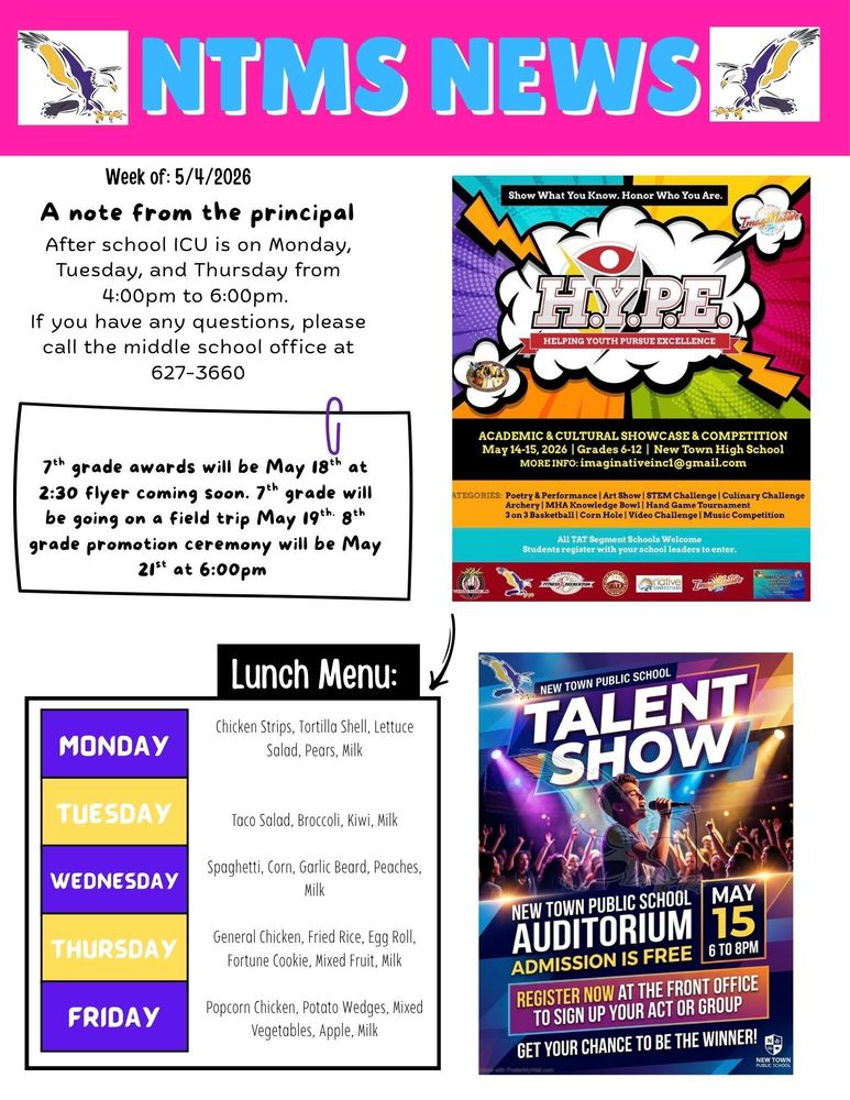 Week of 5/4/2026 A note from the principal After school ICU is on Monday, Tuesday, and Thursday from 4:00pm to 6:00pm. If you have any questions, please call the middle school office at 627-3660   7th grade awards will be May 18th at 2:30 flyer coming soon. 7th grade will be going on a field trip May 19th. 8th grade promotion ceremony will be May 21st at 6:00pm   Show what you know. Honor who you are. H.Y.P.E Helping youth pursue excellence Academic & cultural showcase & competition May 14-15, 2026, grade 6-12 New Town High School More info: imaginativeinc1@gmail.com Categories: poetry & performance, art show, stem challenge, culinary challenge, archery, MHA knowledge bowl, hand game tournament, 3 on 3 basketball, corn hole, video challenge, music competition All tat segment schools welcome, student register with your school leaders to enter.      Lunch Menu: Monday - Chicken Strips, Tortilla Shell, Lettuce Salad, Pears, Milk Tuesday - Taco Salad, Broccoli, Kiwi, Milk Wednesday - Spaghetti, Corn, Garlic Beard, Peaches, Milk Thursday - General Chicken, Fried Rice, Egg Roll, Fortune Cookie, Mixed Fruit, Milk Friday - Popcorn Chicken, Potato Wedges, Mixed Vegetables, Apple, Milk   New Town Public School, Talent Show New Town Public School, Auditorium, Admission is Free May 15th 6 to 8pm, Register now at the front office to sign up your act or group Get your chance to be the winner!
