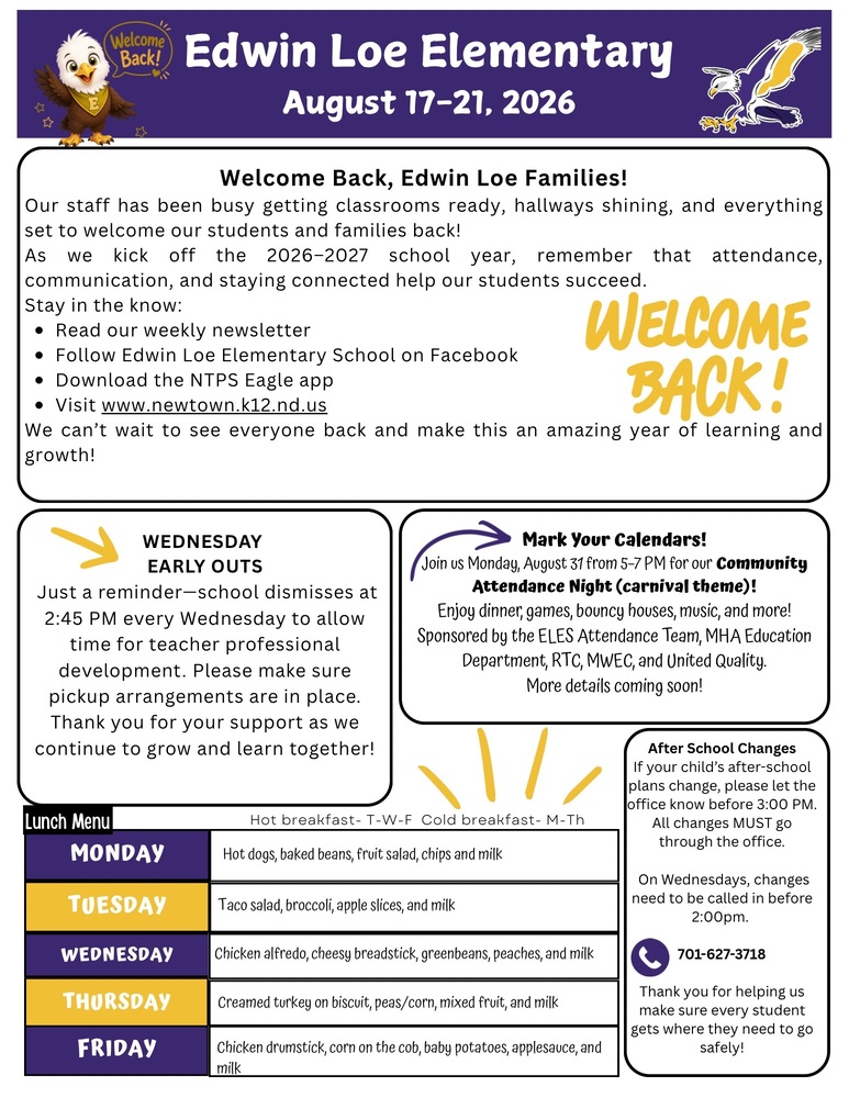 Edwin Loe Newsletter- August 17-21, 2026 Welcome Back, Edwin Loe Families! Our staff has been busy getting classrooms ready, hallways shining, and everything set to welcome our students and families back! As we kick off the 2026–2027 school year, remember that attendance, communication, and staying connected help our students succeed. Stay in the know: •	Read our weekly newsletter •	Follow Edwin Loe Elementary School on Facebook •	Download the NTPS Eagle app •	Visit www.newtown.k12.nd.us We can’t wait to see everyone back and make this an amazing year of learning and growth! Wednesday Early Outs Just a reminder—school dismisses at 2:45 PM every Wednesday to allow time for teacher professional development. Please make sure pickup arrangements are in place. Thank you for your support as we continue to grow and learn together! Mark Your Calendars! Join us Monday, August 31 from 5–7 PM for our Community Attendance Night (carnival theme)! Enjoy dinner, games, bouncy houses, music, and more! Sponsored by the ELES Attendance Team, MHA Education Department, RTC, MWEC, and United Quality. More details coming soon! After School Changes If your child’s after-school plans change, please let the office know before 3:00 PM. All changes MUST go through the office. On Wednesdays, changes need to be called in before 2:00pm. 701-627-3718 Thank you for helping us make sure every student gets where they need to go safely! Lunch Menu Monday -Hot dogs, baked beans, fruit salad, chips and milk Tuesday- Taco salad, broccoli, apple slices, and milk Wednesday- Chicken alfredo, cheesy breadstick, green beans, peaches, and milk Thursday- Creamed turkey on biscuit, peas/corn, mixed fruit, and milk Friday- Chicken drumstick, corn on the cob, baby potatoes, applesauce, and milk