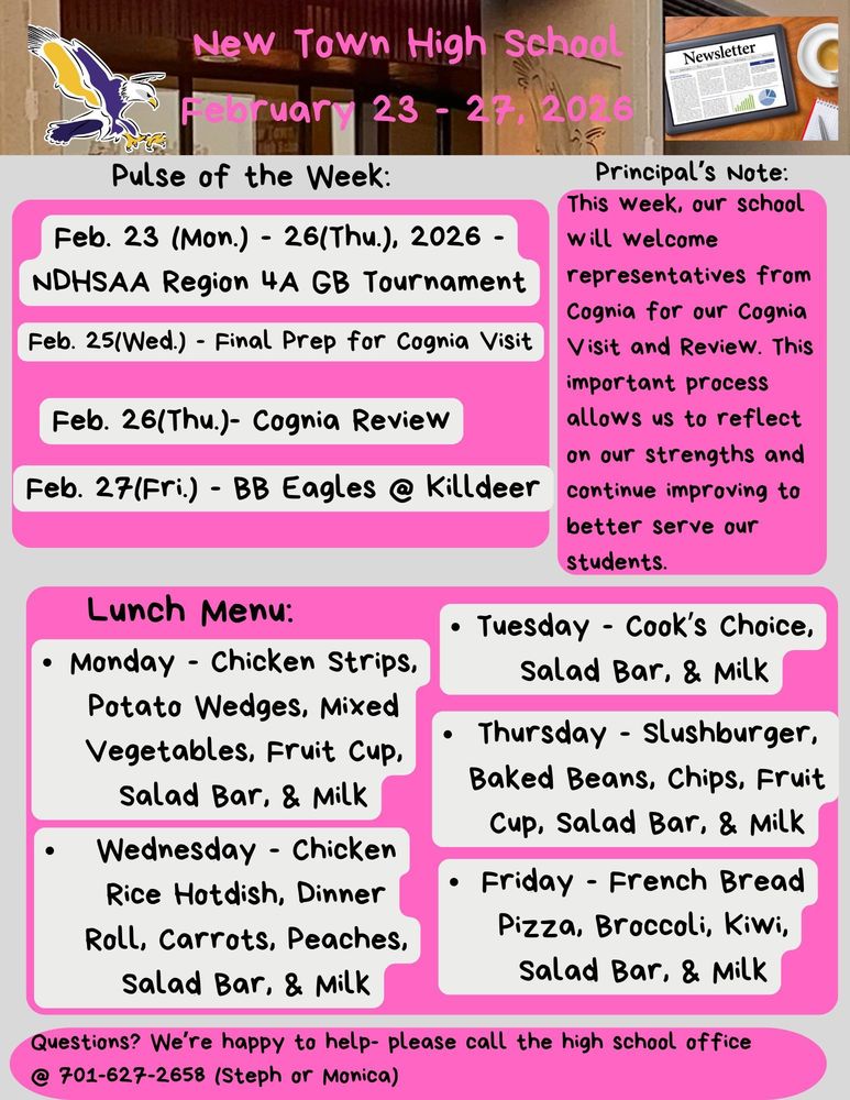 Pulse of the Week: • Feb. 23 (Mon.) - 26(Thu.), 2026 - NDHSAA Region 4A GB Tournament • Feb. 25(Wed.) - Final Prep for Cognia Visit • Feb. 26(Thu.)- Cognia Review • Feb. 27(Fri.) - BB Eagles @ Killdeer Principal's Note: This week, our school will welcome representatives from Cognia for our Cognia Visit and Review. This important process allows us to reflect on our strengths and continue improving to better serve our students. Lunch Menu: • Monday - Chicken Strips, Potato Wedges, Mixed Vegetables, Fruit Cup, Salad Bar, & Milk • Tuesday - Cook’s Choice, Salad Bar, & Milk • Wednesday - Chicken Rice Hotdish, Dinner Roll, Carrots, Peaches, Salad Bar, & Milk • Thursday - Slushburger, Baked Beans, Chips, Fruit Cup, Salad Bar, & Milk • Friday - French Bread Pizza, Broccoli, Kiwi, Salad Bar, & Milk
