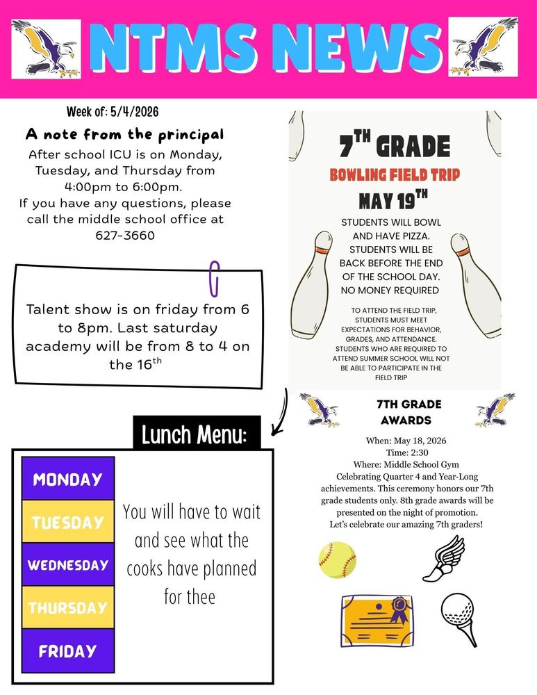 Week of 5/11/2026 A note from the principal After school ICU is on Monday, Tuesday, and Thursday from 4:00pm to 6:00pm. If you have any questions, please call the middle school office at 627-3660   7th grade bowling field trip May 19th Students will bowl and have pizza. Students will be back before the end of the school day. No money required To attend the field trip, students must meet expectations for behavior, grades, and attendance. Students who are required to attend summer will not be able to participate in the field trip   7th grade awards When: May 18, 2026 Time: 2:30 Where: Middle School Gym Celebrating Quarter 4 and Year Long achievements. This ceremony honors our 7th grade students only. 8th grade awards will be presented on the night of promotion. Let’s celebrate our amazing 7th graders!     Lunch Menu: Monday - Tuesday - Wednesday – you will have to wait and see what the cooks have planned for thee Thursday - Friday -