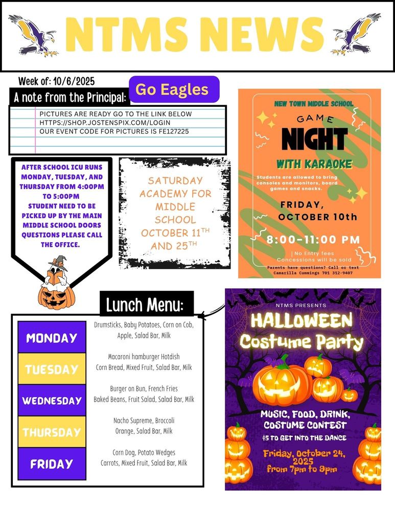 NTMS News, go eagles! Week of 10/6/2025 A note from the principal Pictures are ready go to the link below https://shop.jostenspix.com/login Our event code for pictures is FE127225 After school ICU runs Monday, Tuesday, and Thursday from 4:00pm to 5:00pm Students need to be picked up by the main middle school doors questions please call the office. Saturday academy for middle school October 11th and 25th New town middle school game night with karaoke. Students will be allowed to bring consoles and monitors, board games and snacks.  Friday, October 10th 8:00-11:00 pm No entry fees concessions will be sold- parents have questions? Call or text camarilla cummings 701 312 9407 NTMS Presents Halloween costume party Music, food, drink, costume contest $5 to get into the dance Friday, October 24, from 7pm to 9pm Lunch Menu: Monday- Drumsticks, Baby Potatoes, Corn on Cob, Apple, Salad Bar, Milk Tuesday- Macaroni hamburger Hotdish, Corn Bread, Mixed Fruit, Salad Bar, Milk Wednesday- Burger on Bun, French Fries, Baked Beans, Fruit Salad, Salad Bar, Milk Thursday- Nacho Supreme, Broccoli, Orange, Salad Bar, Milk Friday- Corn Dog, Potato Wedges, Carrots, Mixed Fruit, Salad Bar, Milk