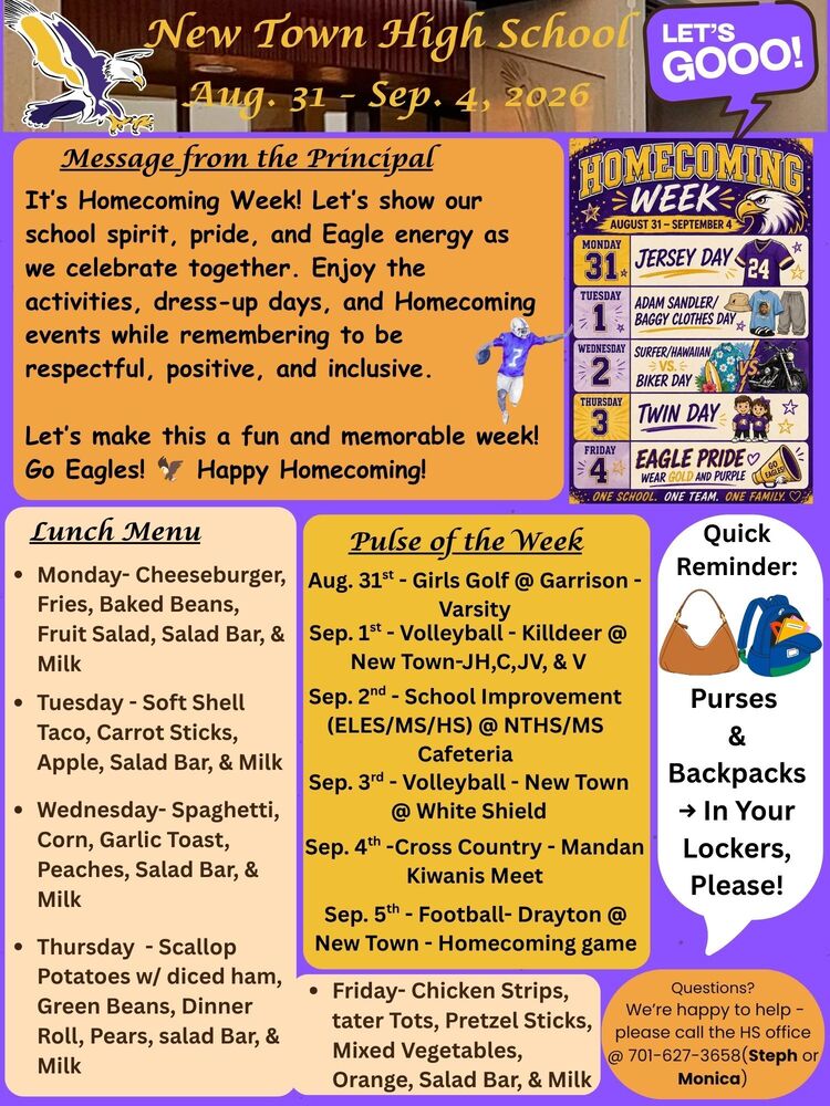 Message from the Principal It’s Homecoming Week! Let’s show our school spirit, pride, and Eagle energy as we celebrate together. Enjoy the activities, dress-up days, and Homecoming events while remembering to be respectful, positive, and inclusive. Let’s make this a fun and memorable week! Go Eagles! 🦅 Happy Homecoming! Homecoming Dress-up Days:  August 31 (Monday) - Jersey Day Sep. 1 (Tuesday) - Adam Sandler/Baggy Clothes Day Sep. 2 (Wednesday) - Surfer/Hawaiian vs. Biker Day Sep. 3 (Thursday) - Twin Day Sep. 4 (Friday) - Eagle Pride - Wear Gold and Purple  Lunch Menu  •	Monday- Cheeseburger, Fries, Baked Beans, Fruit Salad, Salad Bar, & Milk •	Tuesday - Soft Shell Taco, Carrot Sticks, Apple, Salad Bar, & Milk •	Wednesday- Spaghetti, Corn, Garlic Toast, Peaches, Salad Bar, & Milk •	Thursday - Scallop Potatoes w/ diced ham, Green Beans, Dinner Roll, Pears, salad Bar, & Milk •	Friday- Chicken Strips, tater Tots, Pretzel Sticks, Mixed Vegetables, Orange, Salad Bar, & Milk Pulse of the Week Aug. 31st - Girls Golf @ Garrison - Varsity Sep. 1st - Volleyball - Killdeer @ New Town-JH,C,JV, & V Sep. 3rd - Volleyball - New Town @ White Shield Sep. 4th -Cross Country - Mandan Kiwanis Meet Sep. 5th - Football- Drayton @ New Town - Homecoming game  Quick Reminder: >>> Purses & Backpacks → In Your Lockers, Please!  Questions? We’re happy to help - please call the HS office @ 701-627-3658(Steph or Monica)