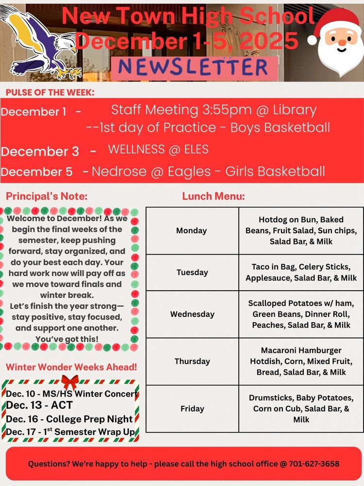 Pulse of the Week: December 1 - Staff Meeting 3:55pm @ Library - - 1st Day of Practice - Boys Basketball December 3 - WELLNESS @ ELES December 5 - Nedrose @ Eagles - Girls Basketball Principal’s Note: Welcome to December! As we begin the final weeks of the semester, keep pushing forward, stay organized, and do your best each day. Your hard work now will pay off as we move toward finals and winter break. Let’s finish the year strong—stay positive, stay focused, and support one another. You’ve got this! Lunch Menu: Monday - Hotdog on Bun, Baked Beans, Fruit Salad, Sun chips, Salad Bar, & Milk Tuesday - Taco in Bag, Celery Sticks, Applesauce, Salad Bar, & Milk Wednesday - Scalloped Potatoes w/ ham, Green Beans, Dinner Roll, Peaches, Salad Bar, & Milk Thursday -Macaroni Hamburger Hotdish, Corn, Mixed Fruit, Bread, Salad Bar, & Milk Friday - Drumsticks, Baby Potatoes, Corn on Cub, Salad Bar, & Milk Winter Wonder Weeks Ahead! Dec. 10 - MS/HS Winter Concert Dec. 13 - ACT Dec. 16 - College Prep Night Dec. 17 - 1st Semester Wrap Up Questions? We’re happy to help - please call the high school office @ 701-627-3658