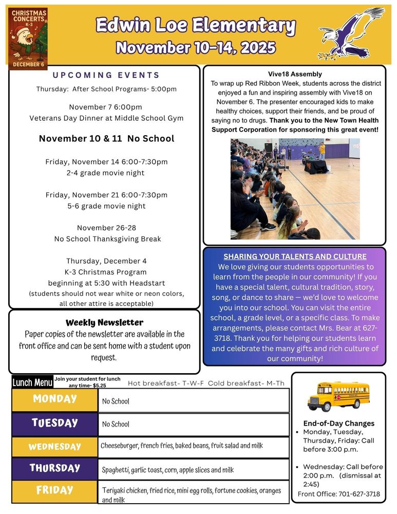 November 10-14 UPCOMING EVENTS Thursday: After School Programs- 5:00pm November 7 6:00pm Veterans Day Dinner at Middle School Gym November 10 & 11 No School Friday, November 14 6:00-7:30pm 2-4 grade movie night Friday, November 21 6:00-7:30pm 5-6 grade movie night November 26-28 No School Thanksgiving Break Thursday, December 4 K-3 Christmas Program beginning at 5:30 with Headstart (students should not wear white or neon colors, all other attire is acceptable) Vive18 Assembly To wrap up Red Ribbon Week, students across the district enjoyed a fun and inspiring assembly with Vive18 on November 6. The presenter encouraged kids to make healthy choices, support their friends, and be proud of saying no to drugs. Thank you to the New Town Health Support Corporation for sponsoring this great event! Sharing Your Talents and Culture We love giving our students opportunities to learn from the people in our community! If you have a special talent, cultural tradition, story, song, or dance to share — we’d love to welcome you into our school. You can visit the entire school, a grade level, or a specific class. To make arrangements, please contact Mrs. Bear at 627-3718. Thank you for helping our students learn and celebrate the many gifts and rich culture of our community! End-of-Day Changes •	Monday, Tuesday, Thursday, Friday: Call before 3:00 p.m. •	Wednesday: Call before 2:00 p.m. (dismissal at 2:45) Front Office: 701-627-3718 Weekly Newsletter Paper copies of the newsletter are available in the front office and can be sent home with a student upon request. Menu Monday & Tuesday- no school Wednesday  Cheeseburger, french fries, baked beans, fruit salad and milk Thursday Spaghetti, garlic toast, corn, apple slices and milk Friday Teriyaki chicken, fried rice, mini egg rolls, fortune cookies, oranges and milk