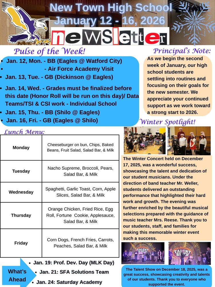 Pulse of the Week! •	Jan. 12, Mon. - BB (Eagles @ Watford City)                                - Air Force Academy Visit •	Jan. 13, Tue. - GB (Dickinson @ Eagles) •	Jan. 14, Wed. - Grades must be finalized before this date (Honor Roll will be run on this day)/ Data Teams/TSI & CSI work - Individual School •	Jan. 15, Thu. - BB (Shilo @ Eagles) •	Jan. 16, Fri. - GB (Eagles @ Shilo) Principal’s Note: As we begin the second week of January, our high school students are settling into routines and focusing on their goals for the new semester. We appreciate your continued support as we work toward a strong start to 2026. Lunch Menu: Monday - Cheeseburger on bun, Chips, Baked Beans, Fruit Salad, Salad Bar, & Milk Tuesday - Nacho Supreme, Broccoli, Pears, Salad Bar, & Milk Wednesday - Spaghetti, Garlic Toast, Corn, Apple Slices, Salad Bar, & Milk Thursday -  Orange Chicken, Fried Rice, Egg Roll, Fortune Cookie, Applesauce, Salad Bar, & Milk Friday - Corn Dogs, French Fries, Carrots, Peaches, Salad Bar, & Milk Winter Spotlight! •	The Winter Concert held on December 17, 2025, was a wonderful success, showcasing the talent and dedication of our student musicians. Under the direction of band teacher Mr. Weller, students delivered an outstanding performance that highlighted their hard work and growth. The evening was further enriched by the beautiful musical selections prepared with the guidance of music teacher Mrs. Reese. Thank you to our students, staff, and families for making this memorable winter event such a success. •	The Talent Show on December 18, 2025, was a great success, showcasing creativity and talents of our students. Thank you to everyone who supported the event. What's Ahead: •	Jan. 19: Prof. Dev. Day (MLK Day) •	Jan. 21: SFA Solutions Team •	Jan. 24: Saturday Academy 