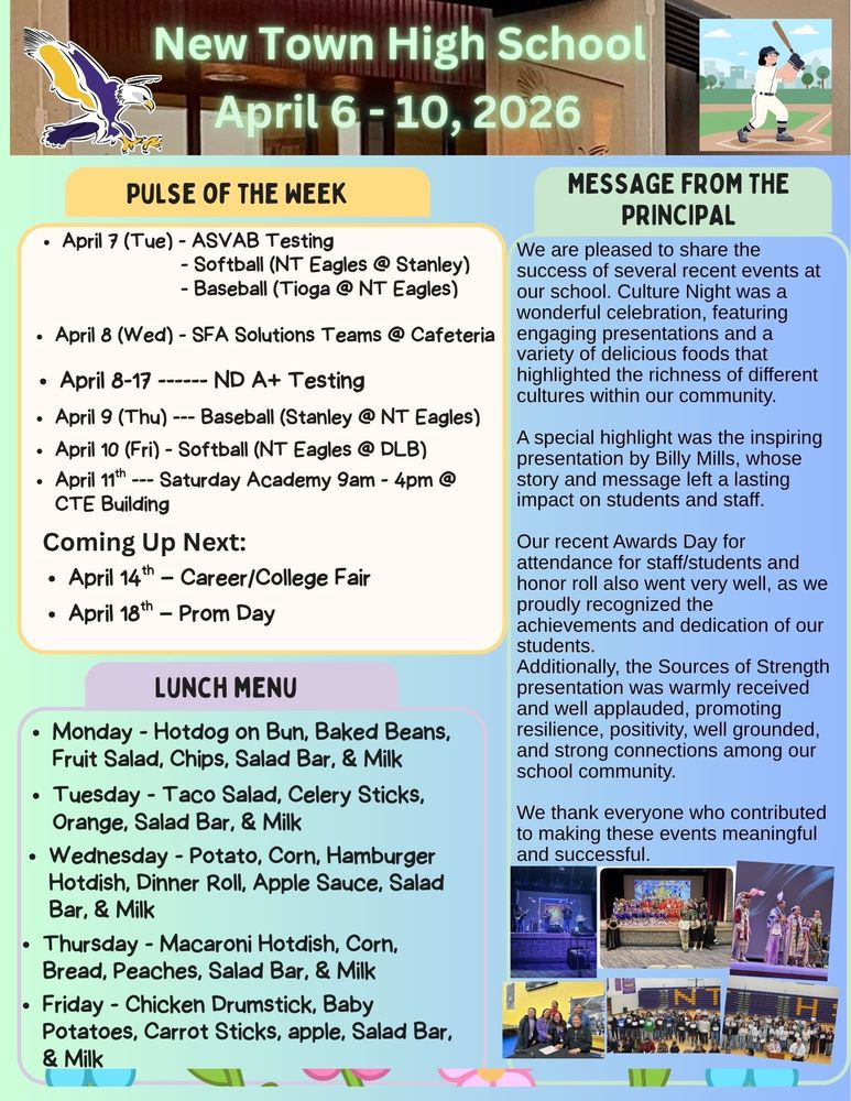 Pulse of the Week:  •	April 7 (Tue) - ASVAB Testing                                       - Softball (NT Eagles @ Stanley)                                       - Baseball (Tioga @ NT Eagles) •	April 8 (Wed) - SFA Solutions Teams @ Cafeteria •	April 8-17 ------ ND A+ Testing •	April 9 (Thu) --- Baseball (Stanley @ NT Eagles) •	April 10 (Fri) - Softball (NT Eagles @ DLB) •	April 11th --- Saturday Academy 9am - 4pm @ CTE Building  Coming Up Next:  •	April 14th – Career/College Fair •	April 18th – Prom Day Message from the Principal:  We are pleased to share the success of several recent events at our school. Culture Night was a wonderful celebration, featuring engaging presentations and a variety of delicious foods that highlighted the richness of different cultures within our community. A special highlight was the inspiring presentation by Billy Mills, whose story and message left a lasting impact on students and staff. Our recent Awards Day for attendance for staff/students and honor roll also went very well, as we proudly recognized the achievements and dedication of our students. Additionally, the Sources of Strength presentation was warmly received and well applauded, promoting resilience, positivity, well grounded, and strong connections among our school community. We thank everyone who contributed to making these events meaningful and successful. Lunch Menu: •	Monday - Hotdog on Bun, Baked Beans, Fruit Salad, Chips, Salad Bar, & Milk •	Tuesday - Taco Salad, Celery Sticks, Orange, Salad Bar, & Milk •	Wednesday - Potato, Corn, Hamburger Hotdish, Dinner Roll, Apple Sauce, Salad Bar, & Milk •	Thursday - Macaroni Hotdish, Corn, Bread, Peaches, Salad Bar, & Milk •	Friday - Chicken Drumstick, Baby Potatoes, Carrot Sticks, apple, Salad Bar, & Milk