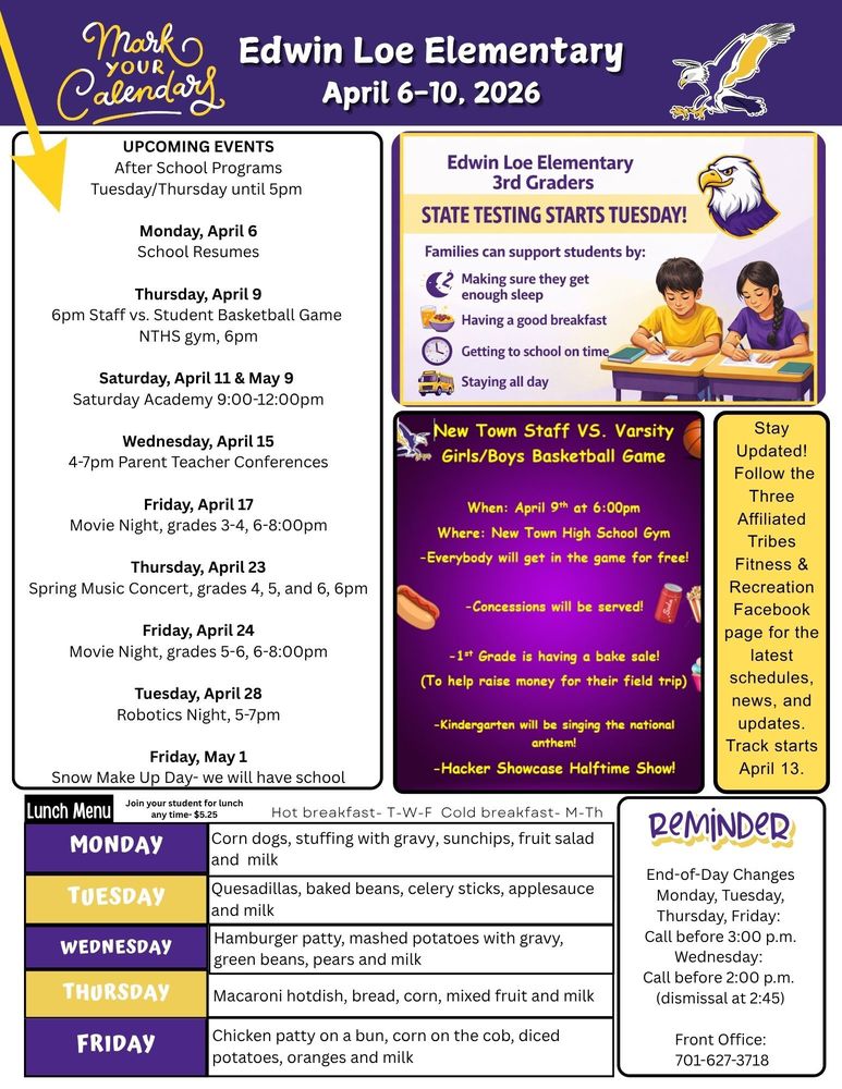 UPCOMING EVENTS After School Programs Tuesday/Thursday until 5pm Monday, April 6 School Resumes Thursday, April 9 6pm Staff vs. Student Basketball Game NTHS gym, 6pm Saturday, April 11 & May 9 Saturday Academy 9:00-12:00pm Wednesday, April 15 4-7pm Parent Teacher Conferences Friday, April 17 Movie Night, grades 3-4, 6-8:00pm Thursday, April 23 Spring Music Concert, grades 4, 5, and 6, 6pm Friday, April 24 Movie Night, grades 5-6, 6-8:00pm Tuesday, April 28 Robotics Night, 5-7pm Friday, May 1 Snow Make Up Day- we will have school Edwin Loe Elementary 3rd graders: State Testing Starts Tuesday. Families can support students by: Making sure they get enough sleep, having a good breakfast, getting to school on time, staying all day.  New Town Staff vs. Varsity Girls/Boys Basketball Game. When: April 9th at 6pm, Where: New Town Hight School Gym, Everybody will get in the game for free!, Concessions will be served. 1st grade is having a bake sale (to help raise money for their field trip), kindergarten will be singing the national anthem, Hacker showcase halftime show!  Stay Updated!  Follow the Three Affiliated Tribes Fitness & Recreation Facebook page for the latest schedules, news, and updates. Track starts April 13.  Lunch Menu Monday Corn dogs, stuffing with gravy, sunchips, fruit salad and milk Tuesday Quesadillas, baked beans, celery sticks, applesauce and milk Wednesday Hamburger patty, mashed potatoes with gravy, green beans, pears and milk  Thursday Macaroni hotdish, bread, corn, mixed fruit and milk  Friday Chicken patty on a bun, corn on the cob, diced potatoes, oranges and milk