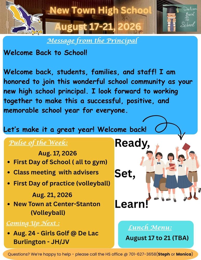 Message from the Principal Welcome Back to School! Welcome back, students, families, and staff! I am honored to join this wonderful school community as your new high school principal. I look forward to working together to make this a successful, positive, and memorable school year for everyone. Let’s make it a great year! Welcome back! Pulse of the Week: Aug. 17, 2026 •	First Day of School ( all to gym) •	Class meeting with advisers •	First Day of practice (volleyball) Aug. 21, 2026 •	New Town at Center-Stanton (Volleyball) Coming Up Next : •	Aug. 24 - Girls Golf @ De Lac Burlington - JH/JV Ready, Set, Learn! Lunch Menu: •	August 17 to 21 (TBA)  Questions? We’re happy to help - please call the HS office @ 701-627-3658(Steph or Monica)