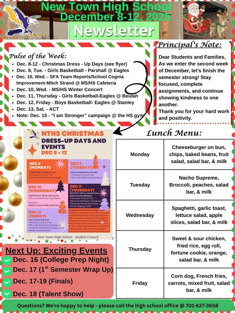 Pulse of the Week: • Dec. 8-12 - Christmas Dress - Up Days (see flyer) • Dec. 9, Tue. - Girls Basketball - Parshall @ Eagles • Dec. 10, Wed. - SFA Team Reports/School Cognia Improvement-Mitch Strand @ MS/HS Cafeteria • Dec. 10, Wed. - MS/HS Winter Concert • Dec. 11, Thursday - Girls Basketball-Eagles @ Beulah • Dec. 12, Friday - Boys Basketball- Eagles @ Stanley • Dec. 13, Sat. - ACT • Note: Dec. 15 - “I am Stronger” campaign @ the HS gym Principal’s Note: Dear Students and Families, As we enter the second week of December, let’s finish the semester strongly! Stay focused, complete assignments, and continue showing kindness to one another. Thank you for your hard work and positivity. NTHS Christmas Dress - Up Days and Events: • Dec, 8 (Monday) - Christmas Pajama Day, Christmas Trivia (2nd hour), & Elf on the shelf (class transitions) • Dec. 9 (Tuesday) - Wear Christmas Colors, Christmas Trivia (2nd hour), & Elf on the shelf (class transitions) • Dec. 10 (Wednesday) - GRINCH DAY (wear all green), Christmas Trivia (2nd hour), & Elf on the shelf (class transitions) Reminder: Winter Concert 6pm @ HS gym • Dec. 11 (Thursday) - Hat Day (wear your favorite hat/headbands), Christmas Trivia (2nd hour), & Christmas Wreath Decorating Contest judging @ 3pm • Note: Christmas Wreath Decorating Contest - Students in 2nd hour must create an original, holiday-themed design using safe materials that are surely attached (no loose glitter). Decoratives must remain intact for display and be hung on the classroom door by Dec. 11 @ 3pm. Designs will be judged on creativity, craftsmanship, and overall visual impact. Note: Only the wreath will be provided by student council. Lunch Menu: Monday - Cheeseburger on bun, chips, baked beans, fruit salad, salad bar, & milk Tuesday - Nacho Supreme, Broccoli, peaches, salad bar, & milk Wednesday - Spaghetti, garlic toast, lettuce salad, apple slices, salad bar, & milk Thursday - Sweet & sour chicken, fried rice, egg roll, fortune cookie, orange, salad bar, & milk Friday - Corn dog, French fries, carrots, mixed fruit, salad bar, & milk Next Up: Exciting Events • Dec. 16 (College Prep Night) • Dec. 17 (1st Semester Wrap Up) • Dec. 17-19 (Finals) • Dec. 18 (Talent Show) Questions? We’re happy to help - please call the high school office @ 701-627-3658