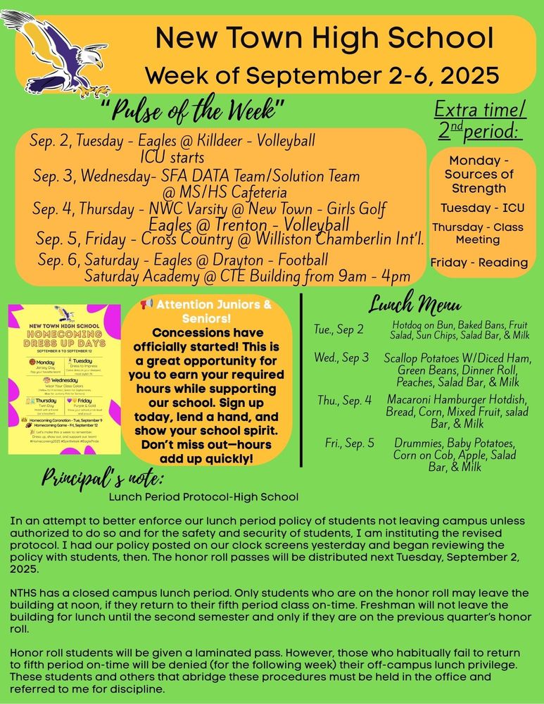 “Pulse of the Week” Sep. 2, Tuesday - Eagles @ Killdeer - Volleyball, ICU starts Sep. 3, Wednesday- SFA DATA Team/Solution Team @ MS/HS Cafeteria Sep. 4, Thursday - NWC Varsity @ New Town - Girls Golf                                     - Eagles @ Trenton - Volleyball Sep. 5, Friday - Cross Country @ Williston Chamberlin Int’l. Sep. 6, Saturday - Eagles @ Drayton - Football                                     - Saturday Academy @ CTE Building from 9am - 4pm Extra time/ 2ndperiod: Monday - Sources of Strength Tuesday - ICU Thursday - Class Meeting Friday - Reading HOMECOMING DRESS UP DAYs - see flyer 📢 Attention Juniors & Seniors! Concessions have officially started! This is a great opportunity for you to earn your required hours while supporting our school. Sign up today, lend a hand, and show your school spirit. Don’t miss out—hours add up quickly! Lunch Menu: Tue., Sep 2 -  Hotdog on Bun, Baked Bans, Fruit Salad, Sun Chips, Salad Bar, & Milk Wed., Sep 3 - Scallop Potatoes W/Diced Ham, Green Beans, Dinner Roll, Peaches, Salad Bar, & Milk Thu., Sep. 4 - Macaroni Hamburger Hotdish, Bread, Corn, Mixed Fruit, salad Bar, & Milk Fri., Sep. 5 - Drummies, Baby Potatoes, Corn on Cob, Apple, Salad Bar, & Milk Principal’s note: Lunch Period Protocol-High School In an attempt to better enforce our lunch period policy of students not leaving campus unless authorized to do so and for the safety and security of students, I am instituting the revised protocol. I had our policy posted on our clock screens yesterday and began reviewing the policy with students, then. The honor roll passes will be distributed next Tuesday, September 2, 2025. NTHS has a closed campus lunch period. Only students who are on the honor roll may leave the building at noon, if they return to their fifth period class on-time. Freshman will not leave the building for lunch until the second semester and only if they are on the previous quarter’s honor roll. Honor roll students will be given a laminated pass. However, those who habitually fail to return to fifth period on-time will be denied (for the following week) their off-campus lunch privilege. These students and others that abridge these procedures must be held in the office and referred to me for discipline.