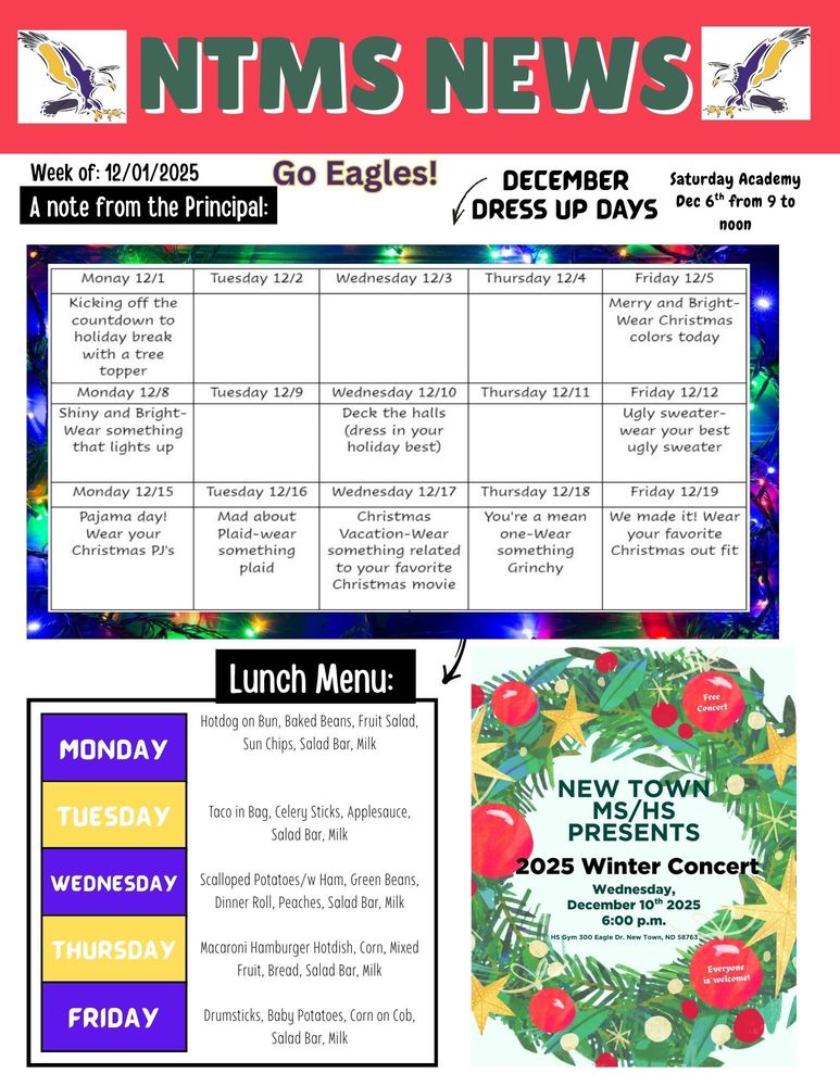 NTMS News, go eagles! Week of 12/1/25 A note from the principal Saturday academy dec 6th from 9 am to noon December Dress up days Monday 12/1 Kicking off the countdown to holiday break with a tree topper Tuesday 12 /2 Wednesday 12/3 Thursday 12/4 Friday 12/5 Merry and Bright-Wear Christmas colors today Monday 12/8- Shiny and Bright-Wear something that lights up Tuesday 12/9 Wednesday 12/10- Deck the halls (dress in your holiday best) Thursday 12/11 Friday 12/12- Ugly sweater-wear your best ugly sweater Monday 12/15- Pajama day! Wear your Christmas PJ's Tuesday 12/16- Mad about Plaid-wear something plaid Wednesday 12/17- Christmas Vacation-Wear something related to your favorite Christmas movie Thursday 12/18- You're a mean one-Wear something Grinchy Friday 12/19- We made it! Wear your favorite Christmas out fit Lunch Menu: Monday- Hotdog on Bun, Baked Beans, Fruit Salad, Sun Chips, Salad Bar, Milk Tuesday- Taco in Bag, Celery Sticks, Applesauce, Salad Bar, Milk Wednesday- Scalloped Potatoes/w Ham, Green Beans, Dinner Roll, Peaches, Salad Bar, Milk Thursday- Macaroni Hamburger Hotdish, Corn, Mixed Fruit, Bread, Salad Bar, Milk Friday- Drumsticks, Baby Potatoes, Corn on Cob, Salad Bar, Milk New Town MS/HS presents 2025 Winter concert Wednesday, December 10th, 2025 6:00pm HS gym 300 eagle Dr. New Town, ND 5876