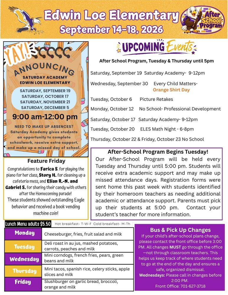 September 7-11, 2026 YAY- ANNOUNCING: Saturday Academy- Edwin Loe Elementary. Saturday, September 19, Saturday October 17, Saturday November 21, and Saturday, December 5. 9am -12pm. Need to make up absences? Saturday academy gives students an opportunity to to complete schoolwork, receive extra support, and make up a missed day of school. Feature Friday: Keegan G. and Arial J.F. helped an adult who fell at recess, while Genesis H. and Rage J. cleaned up a cafeteria spill without being asked. Great job showing kindness and responsibility! Each earned a Book Vending Machine coin. After School Changes If your child’s after-school plans change, please contact the front office before 3:00 PM. All changes MUST go through the office—not through classroom teachers. This helps us keep track of where students need to go at the end of the day and ensures a safe, organized dismissal. Wednesdays: Please call in changes before 2:00 PM. Front Office: 701-627-3718 Upcoming Events After School Program, Tuesday & Thursday until 5pm Saturday, September 19 Saturday Academy- 9-12pm Wednesday, September 30 Every Child Matters- Orange Shirt Day Tuesday, October 6 Picture Retakes Monday, October 12 No School- Professional Development Saturday, October 17 Saturday Academy- 9-12pm Tuesday, October 20 ELES Math Night - 6-8pm Thursday, October 22 & Friday, October 23 No School After-School Program Begins Tuesday! Our After-School Program will be held every Tuesday and Thursday until 5:00 pm. Students will receive extra academic support and may make up missed attendance days. Registration forms were sent home this past week with students identified by their homeroom teachers as needing additional academic or attendance support. Parents must pick up their students at 5:00 pm. Contact your student’s teacher for more information. Feature Friday Congratulations to Farica S. for playing the piano for her class, Story H. for cleaning up a cafeteria mess, and Elian R.-N. and Gabriel S. for sharing their candy with others after the Homecoming parade! These students showed outstanding Eagle behavior and received a book vending machine coin! Lunch Menu Monday Cheeseburger, fries, fruit salad and milk Tuesday Deli roast in au jus, mashed potatoes, carrots, peaches and milk Wednesday Mini corndogs, french fries, pears, green beans and milk Thursday Mini tacos, spanish rice, celery sticks, apple slices and milk Friday Slushburger on garlic bread, broccoli, orange and milk