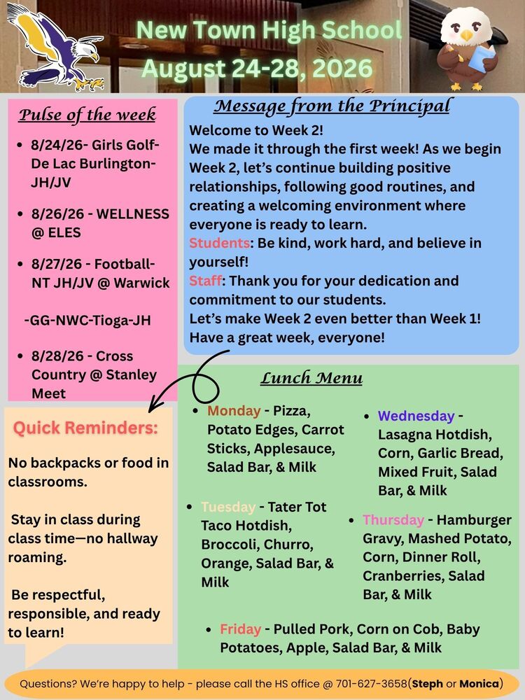 Pulse of the week •	8/24/26- Girls Golf- De Lac Burlington-JH/JV •	8/26/26 - WELLNESS @ ELES •	8/27/26 - Football-NT JH/JV @ Warwick                   -GG-NWC-Tioga-JH •	8/28/26 - Cross Country @ Stanley Meet Message from the Principal Welcome to Week 2! We made it through the first week! As we begin Week 2, let’s continue building positive relationships, following good routines, and creating a welcoming environment where everyone is ready to learn. Students: Be kind, work hard, and believe in yourself! Staff: Thank you for your dedication and commitment to our students. Let’s make Week 2 even better than Week 1! Have a great week, everyone! Lunch Menu •	Monday - Pizza, Potato Edges, Carrot Sticks, Applesauce, Salad Bar, & Milk •	Tuesday - Tater Tot Taco Hotdish, Broccoli, Churro, Orange, Salad Bar, & Milk •	Wednesday - Lasagna Hotdish, Corn, Garlic Bread, Mixed Fruit, Salad Bar, & Milk •	Thursday - Hamburger Gravy, Mashed Potato, Corn, Dinner Roll, Cranberries, Salad Bar, & Milk •	Friday - Pulled Pork, Corn on Cob, Baby Potatoes, Apple, Salad Bar, & Milk  Quick Reminders: No backpacks or food in classrooms. Stay in class during class time—no hallway roaming. Be respectful, responsible, and ready to learn! Questions? We’re happy to help - please call the HS office @ 701-627-3658(Steph or Monica)