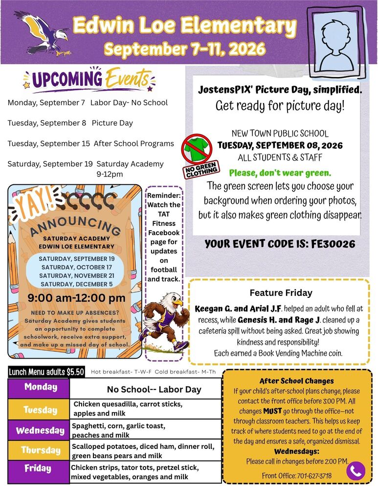 September 7-11, 2026 Upcoming events Monday, September 7 Labor Day- No School Tuesday, September 8 Picture Day Tuesday, September 15 After School Programs. Saturday, September 19 Saturday Academy 9-12pm JostensPIX' Picture Day, simplified. Get ready for picture day! NEW TOWN PUBLIC SCHOOL TUESDAY, SEPTEMBER 08, 2026 ALL STUDENTS & STAFF Please, don't wear green. The green screen lets you choose your background when ordering your photos, but it also makes green clothing disappear. YOUR EVENT CODE IS: FE30026 YAY- ANNOUNCING: Saturday Academy- Edwin Loe Elementary.  Saturday, September 19, Saturday, October 17, Saturday, November 21, and Saturday, December 5. 9am -12pm. Need to make up absences? Saturday academy gives students an opportunity to complete schoolwork, receive extra support, and make up a missed day of school. Feature Friday: Keegan G. and Arial J.F. helped an adult who fell at recess, while Genesis H. and Rage J. cleaned up a cafeteria spill without being asked. Great job showing kindness and responsibility! Each earned a Book Vending Machine coin. After School Changes If your child’s after-school plans change, please contact the front office before 3:00 PM. All changes MUST go through the office—not through classroom teachers. This helps us keep track of where students need to go at the end of the day and ensures a safe, organized dismissal.  Wednesdays:  Please call in changes before 2:00 PM. Front Office: 701-627-3718 Lunch Menu Monday- no school Tuesday- Chicken quesadilla, carrot sticks, apples and milk Wednesday- Spaghetti, corn, garlic toast,  peaches and milk Thursday- Scalloped potatoes, diced ham, dinner roll, green beans pears and milk Friday- Chicken strips, tator tots, pretzel stick, mixed vegetables, oranges and milk