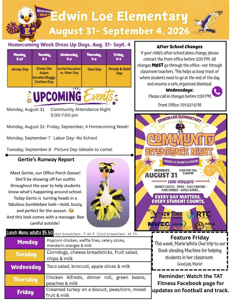 Edwin Loe Elementary August 31-September 4 Edwin Loe Elementary Community Attendance Night- Parking Lot behind Playground Monday, August 31 from 5-7pm Event Highlights: Boundy Castle, music, face painting, food/dinner, games and more Everyday Matters- Every Student County Homecoming Dress Up Days- August 31-September 4, 2026 Monday- Jersey Day Tuesday- Dress like Adam Sandler/Baggy Clothes Day Wednesday- Surfer/Hawaiian vs. Biker Day Thursday- Twin Day Friday- Purple & Gold Day After School Changes If your child’s after-school plans change, please contact the front office before 3:00 PM. All changes MUST go through the office—not through classroom teachers. This helps us keep track of where students need to go at the end of the day and ensures a safe, organized dismissal. Wednesdays: Please call in changes before 2:00 PM. Front Office: 701-627-3718 Feature Friday: This week, Marie White Owl trip to our Book Vending Machine for helping students in her classroom. Good job, Marie! Reminder: Watch the TAT Fitness Facebook page for updates on football and track. Gertie’s Runway Report: Meet Gertie, our Office Porch Goose! She’ll be showing off fun outfits throughout the year to help students know what’s happening around school. Today Gertis is turning heads in a fabulous bumblebee look—bold, buzzy, and perfect for the season. 🐝 And this look comes with a message: Bee careful outside! Lunch Menu Monday- Popcorn chicken, waffle fries, celery sticks, mandarin oranges & milk Tuesday- Corndogs, cheese breadsticks, fruit salad, chips & milk Wednesday- Taco salad, broccoli, apple slices & milk Thursday- Chicken Alfredo, cheesy breadsticks, green beans, peaches & milk Friday- Creamed turkey on a biscuit, peas/corn, mixed fruit & milk