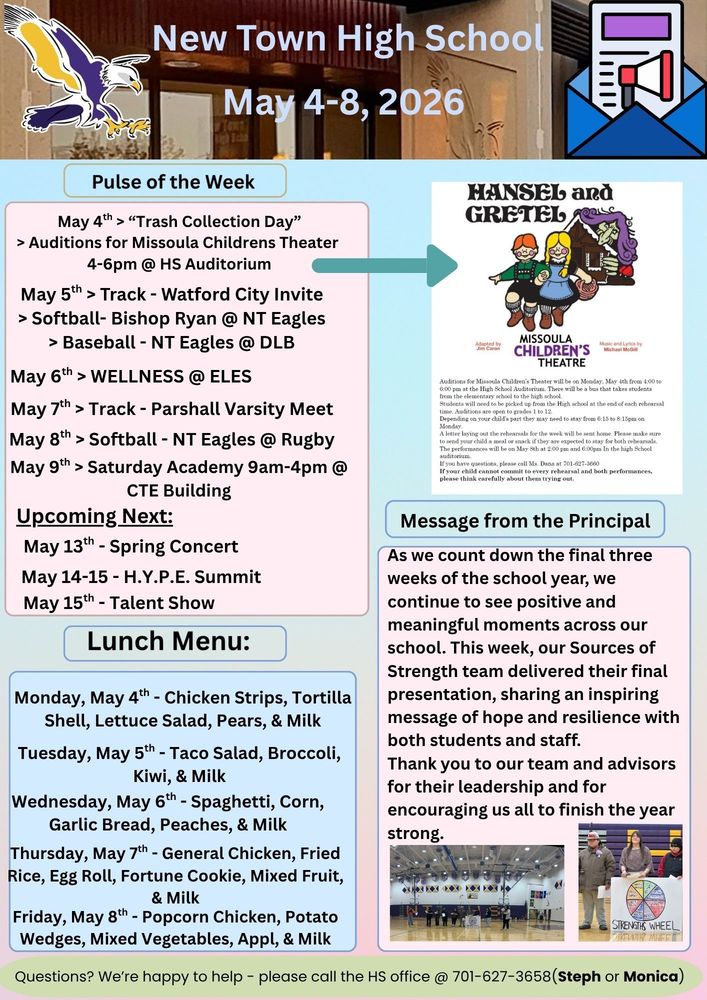 Pulse of the Week:  •	May 4th > “Trash Collection Day”                               > Auditions for Missoula Children's Theater 4-6pm @ HS Auditorium Auditions for Missoula Children's Theater will be on Monday, May 4th from 4:00 to 6:00 pm at the High School Auditorium. There will be a bus that takes students from Elementary School to the High School. Students will need to be picked up from the High School at the end of each rehearsal time. Auditions are open to grades 1 to 12. Depending on your child's part they need to stay from 6:15 to 8:15pm on Monday. A letter laying out the rehearsals for the week will be sent home. Please make sure to send your child a meal or snack if they are expected to stay for both rehearsals. The performances will be on May 8th at 2:00pm and 6:00pm in the high school auditorium.  If you have questions, please call Ms. Dana at 701-627-3660. If your child cannot commit to every rehearsal and both performances, please think carefully about trying out.  •	May 5th > Track - Watford City Invite                   > Softball- Bishop Ryan @ NT Eagles                   > Baseball - NT Eagles @ DLB  •	May 6th > WELLNESS @ ELES             •	May 7th > Track - Parshall Varsity Meet  •	May 8th > Softball - NT Eagles @ Rugby  •	May 9th > Saturday Academy 9am-4pm @ CTE Building  Upcoming Next:  •	May 13th - Spring Concert  •	May 14-15 - H.Y.P.E. Summit  •	May 15th - Talent Show  Message from the Principal:  As we count down the final three weeks of the school year, we continue to see positive and meaningful moments across our school. This week, our Sources of Strength team delivered their final presentation, sharing an inspiring message of hope and resilience with both students and staff. Thank you to our team and advisors for their leadership and for encouraging us all to finish the year strong. Lunch Menu: * Monday, May 4th  - Chicken Strips, Tortilla Shell, Lettuce Salad, Pears, & Mil *Tuesday, May 5th  - Taco Salad, Broccoli, Kiwi, & Milk *Wednesday, May 6th  - Spaghetti, Corn, Garlic Bread, Peaches, & Milk *Thursday, May 7th  - General Chicken, Fried Rice, Egg Roll, Fortune Cookie, Mixed Fruit, & Milk *Friday, May 8th - Popcorn Chicken, Potato Wedges, Mixed Vegetables, Apple, & Milk