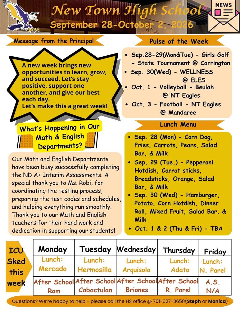 Message from the Principal A new week brings new opportunities to learn, grow, and succeed. Let’s stay positive, support one another, and give our best each day. Let’s make this a great week! Pulse of the Week •	Sep.28-29(Mon&Tue) - Girls Golf - State Tournament @ Carrington •	Sep. 30(Wed) - WELLNESS @ ELES •	Oct. 1 - Volleyball - Beulah @ NT Eagles •	Oct. 3 - Football - NT Eagles @ Mandaree What’s Happening in Our Math & English Departments?  Our Math and English Departments have been busy successfully completing the ND A+ Interim Assessments. A special thank you to Ms. Robi, for coordinating the testing process, preparing the test codes and schedules, and helping everything run smoothly. Thank you to our Math and English teachers for their hard work and dedication in supporting our students! Lunch Menu •	Sep. 28 (Mon) - Corn Dog, Fries, Carrots, Pears, Salad Bar, & Milk •	Sep. 29 (Tue.) - Pepperoni Hotdish, Carrot sticks, Breadsticks, Orange, Salad Bar, & Milk •	Sep. 30 (Wed) - Hamburger, Potato, Corn Hotdish, Dinner Roll, Mixed Fruit, Salad Bar, & Milk •	Oct. 1 & 2 (Thu & Fri) - TBA ICU Sked this week  Monday : Lunch - Mercado , After School - Rom Tuesday : Lunch - Hermosilla, After School - Cabactulan Wednesday: Lunch - Arquisola, After School - Briones Thursday: Lunch - Adato, After School - R. Parel Friday: Lunch - N. Parel, After School - NONE  Questions? We’re happy to help - please call the HS office @ 701-627-3658(Steph or Monica)