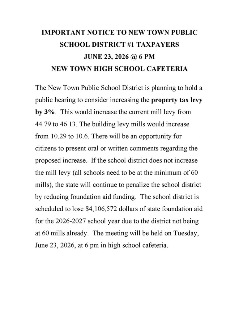 NEW TOWN HIGH SCHOOL CAFETERIA The New Town Public School District is planning to hold a public hearing to consider increasing the property tax levy by 3%. This would increase the current mill levy from 44.79 to 46.13. The building levy mills would increase from 10.29 to 10.6. There will be an opportunity for citizens to present oral or written comments regarding the proposed increase. If the school district does not increase the mill levy (all schools need to be at the minimum of 60 mills), the state will continue to penalize the school district by reducing foundation aid funding. The school district is scheduled to lose $4,106,572 dollars of state foundation aid for the 2026-2027 school year due to the district not being at 60 mills already. The meeting will be held on Tuesday, June 23, 2026, at 6 pm in high school cafeteria.
