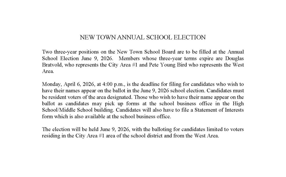 NEW TOWN ANNUAL SCHOOL ELECTION  Two three-year positions on the New Town School Board are to be filled at the Annual School Election June 9, 2026.  Members whose three-year terms expire are Douglas Bratvold, who represents the City Area #1 and Pete Young Bird who represents the West Area.  Monday, April 6, 2026, at 4:00 p.m., is the deadline for filing for candidates who wish to have their names appear on the ballot in the June 9, 2026 school election. Candidates must be resident voters of the area designated. Those who wish to have their name appear on the ballot as candidates may pick up forms at the school business office in the High School/Middle School building. Candidates will also have to file a Statement of Interests form which is also available at the school business office.  The election will be held June 9, 2026, with the balloting for candidates limited to voters residing in the City Area #1 area of the school district and from the West Area.