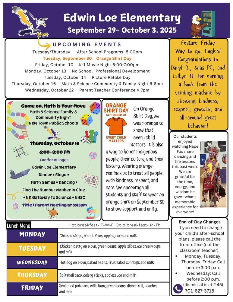 September 29- October 3, 2025 UPCOMING EVENTS Tuesday/Thursday After School Programs- 5:00pm Tuesday, September 30 Orange Shirt Day Friday, October 10 K-1 Movie Night 6:00-7:00pm Monday, October 13 No School- Professional Development Tuesday, October 14 Picture Retake Day Thursday, October 16 Math & Science Community & Family Night 6-8pm Wednesday, October 22 Parent Teacher Conference 4-7pm Feature Friday: Way to go, Eagles! Congratulations to Daryl R., Silas PC, and Laikyn B. for earning a book from the vending machine by showing kindness, respect, growth, and all-around great behavior! Our students enjoyed watching Nape Fox share dancing and life lessons this past week. We are grateful for the time, energy, and wisdom he gave—what a memorable experience for everyone! Orange Shirt Day: September 30 “Every Child Matters” On Orange Shirt Day, we wear orange to show that every child matters. It is also a way to honor Indigenous people, their culture, and their history. Wearing orange reminds us to treat all people with kindness, respect, and care. We encourage all students and staff to wear an orange shirt on September 30 to show support and unity. Game On, Math is Your Move: Math and Science Family & Community Night, New Town Public Schools. Thursday, October 16, 6-8pm, Fun for all ages, Edwin Loe Elementary, Dinner, Bingo, Math Games, Dancing, Find the Number Nabber in Clue, ND Gateway to Science, NHSC  Title 1 Parent Meeting at 5:45 pm! End-of-Day Changes If you need to change your child’s after-school plans, please call the front office (not the classroom teacher). •	Monday, Tuesday, Thursday, Friday: Call before 3:00 p.m. •	Wednesday: Call before 2:00 p.m. (dismissal is at 2:45)  701-627-3718 Lunch Menu Monday              Chicken strips, French fries, apples, corn and milk Tuesday             Chicken patty on a bun, green beans, apple slices, ice cream cups and milk Wednesday     Hot dog on a bun, baked beans, fruit salad, sunchips and milk Thursday           Softshell taco, celery sticks, applesauce and milk Friday                  Scalloped potatoes w/ham, green beans, dinner rolls, peaches, and milk