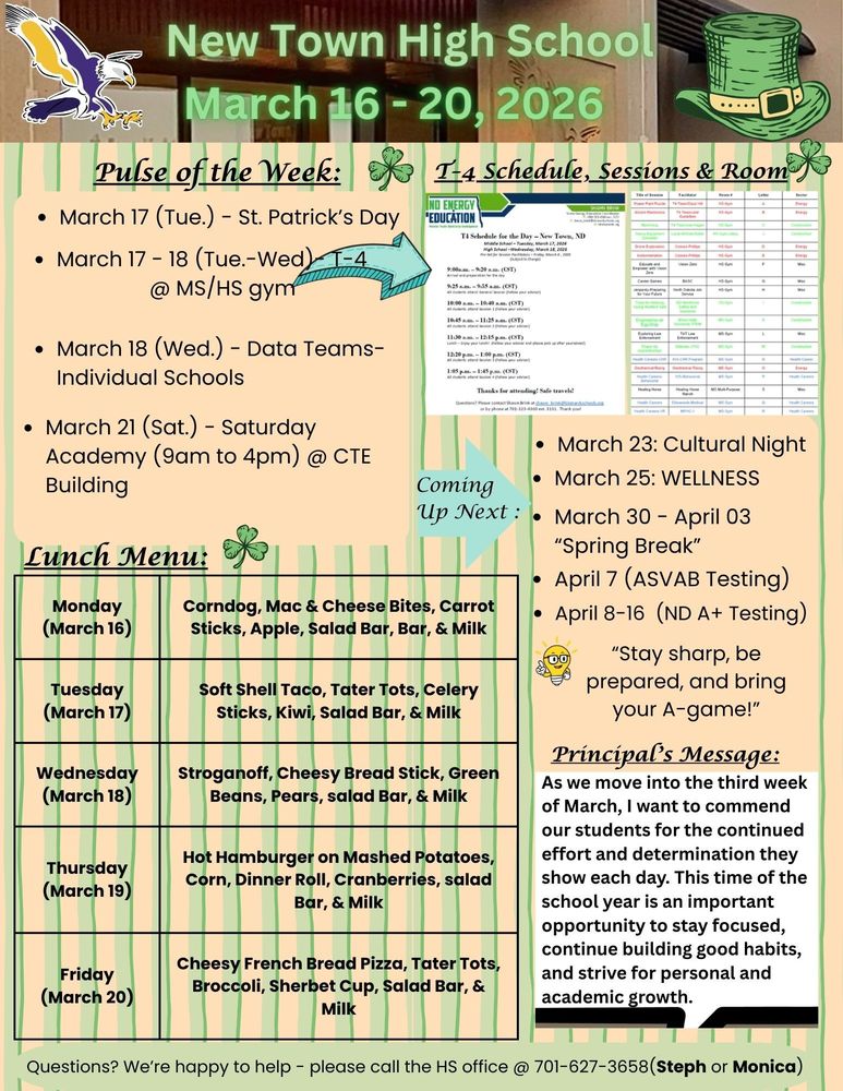 Pulse of the Week:  •	March 17 (Tue.) - St. Patrick’s Day •	March 17 - 18 (Tue.-Wed)- T-4 @ MS/HS gym •	March 18 (Wed.) - Data Teams- Individual Schools •	March 21 (Sat.) - Saturday Academy (9am to 4pm) @ CTE Building  T-4  Schedule for High School - 3/18/26  •	9:00am - 9:20am -------------Arrival & Preparation •	9:25am - 9:55am ------------- All Students attend General Session •	10:00am - 10:40am ---------- All Students attend session 1 (Follow your adviser) •	10:45am - 11:25am ---------- All Students attend Session 2 (Follow your adviser) •	11:30am - 12:15pm ---------- Lunch •	12:20pm - 1:00pm ------------ Session 3 •	1:05pm - 1:45pm -------------- Session 4  Lunch Menu: Monday -Corndog, Mac & Cheese Bites, Carrot Sticks, Apple, Salad Bar, Bar, & Milk  Tuesday -   Soft Shell Taco, Tater Tots, Celery Sticks, Kiwi, Salad Bar, & Milk Wednesday - Stroganoff, Cheesy Bread Stick, Green Beans, Pears, salad Bar, & Milk Thursday -  Hot Hamburger on Mashed Potatoes, Corn, Dinner Roll, Cranberries, salad Bar, & Milk Friday - Cheesy French Bread Pizza, Tater Tots, Broccoli, Sherbet Cup, Salad Bar, & Milk Principal's Message: As we move into the third week of March, I want to commend our students for the continued effort and determination they show each day. This time of the school year is an important opportunity to stay focused, continue building good habits, and strive for personal and academic growth. Coming Up Next : •	March 23: Cultural Night •	March 25: WELLNESS •	March 30 - April 03 “Spring Break” •	April 7 (ASVAB Testing) •	April 8-16 (ND A+ Testing) “Stay sharp, be prepared, and bring your A-game!”  Questions? We’re happy to help - please call the HS office @ 701-627-3658(Steph or Monica)