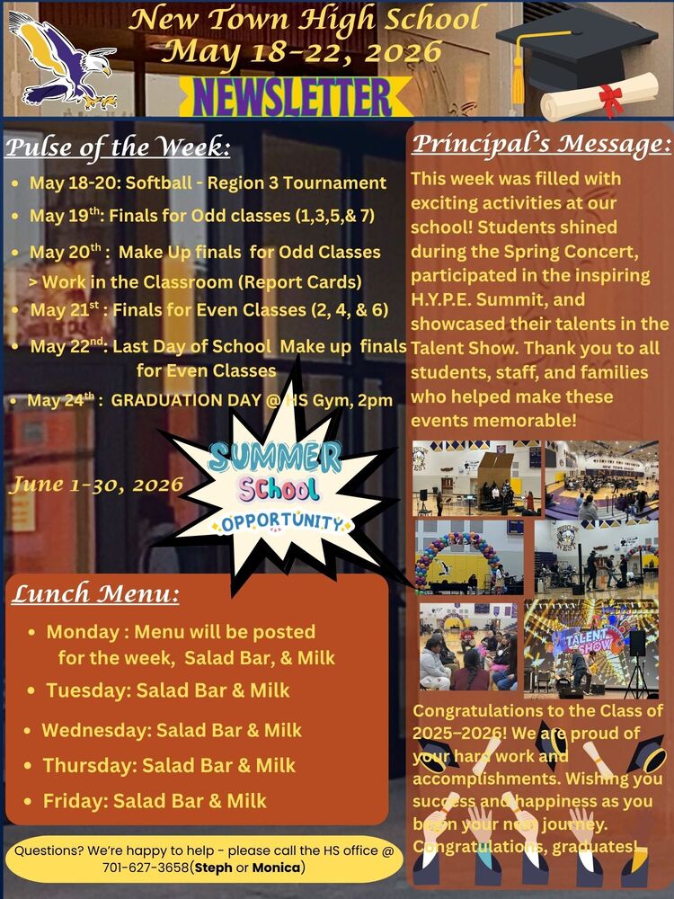 Pulse of the Week: • May 18-20: Softball - Region 3 Tournament • May 19th: Finals for Odd classes (1,3,5,& 7) • May 20th : Make Up finals for Odd Classes > Work in the Classroom (Report Cards) • May 21st : Finals for Even Classes (2, 4, & 6) • May 22nd: Last Day of School Make up finals for Even Classes • May 24th : GRADUATION DAY @ HS Gym, 2pm June 1-30, 2026 --- Summer School Opportunity Principal’s Message: This week was filled with exciting activities at our school! Students shined during the Spring Concert, participated in the inspiring H.Y.P.E. Summit, and showcased their talents in the Talent Show. Thank you to all students, staff, and families who helped make these events memorable! Congratulations to the Class of 2025–2026! We are proud of your hard work and accomplishments. Wishing you success and happiness as you begin your next journey. Congratulations, graduates! Lunch Menu: • Monday : Menu will be posted for the week, Salad Bar, & Milk • Tuesday: Salad Bar & Milk • Wednesday: Salad Bar & Milk • Thursday: Salad Bar & Milk • Friday: Salad Bar & Milk Questions? We’re happy to help - please call the HS office @ 701-627-3658(Steph or Monica)