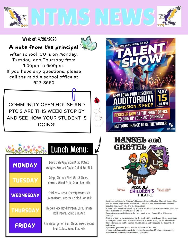 Week of 4/20/2026 A note from the principal After school ICU is on Monday, Tuesday, and Thursday from 4:00pm to 6:00pm. If you have any questions, please call the middle school office at 627-3660   Community open house and PTC’s are this week? Stop by and see how your student is doing!   New Town Public School, Talent Show New Town Public School, Auditorium, Admission is Free May 15th 6 to 8pm, Register now at the front office to sign up your act or group Get your chance to be the winner!   Lunch Menu: Monday - Deep Dish Pepperoni Pizza, Potato Wedges, Broccoli, Apple, Salad Bar, Milk Tuesday - Crispy Chicken Filet, Mac & Cheese Carrots, Mixed Fruit, Salad Bar, Milk Wednesday - Chicken Alfredo, Cheesy Breadstick, Green Beans, Peaches, Salad Bar, Milk Thursday - Chicken Rice Hotdish, Peas/Corn, Dinner Roll, Pears, Salad Bar, Milk Friday - Cheeseburger on Bun, Chips, Baked Beans, Fruit Salad, Salad Bar, Milk   Auditions for Missoula Children’s Theater will be on Monday, May 4th from 4:00 to 6:00 pm at the High School Auditorium. There will be a bus that takes students from the elementary school to the high school. Students will need to be picked up from the High school at the end of each rehearsal time. Auditions are open to grades 1 to 12. Depending on your child’s part they may need to stay from 6:15 to 8:15pm on Monday. A letter laying out the rehearsals for the week will be sent home. Please make sure to send your child a meal or snack if they are expected to stay for both rehearsals. The performances will be on May 8th at 2:00 pm and 6:00pm In the high School auditorium. If you have questions, please call Ms. Dana at 701-627-3660 If your child cannot commit to every rehearsal and both performances, please think carefully about them trying out.