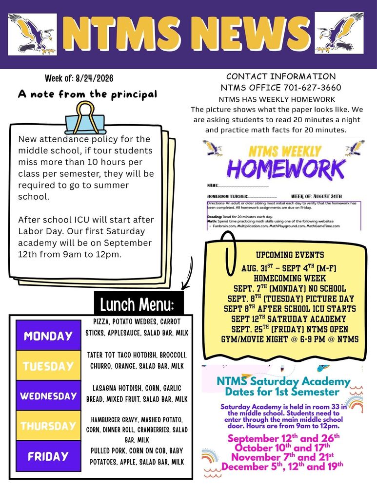 NTMS NEWS Week of: 8/24/2026 A note from the principal. New attendance policy for the middle school, if tour students miss more than 10 hours per class per semester, they will be required to go to summer school.   After school ICU will start after Labor Day. Our first Saturday academy will be on September 12th from 9am to 12pm.   Lunch Menu Monday Pizza, Potato Wedges, Carrot Sticks, Applesauce, Salad Bar, Milk+ Tuesday Tater Tot Taco Hotdish, Broccoli, Churro, Orange, Salad Bar, Milk Wednesday Lasagna Hotdish, Corn, Garlic Bread, Mixed Fruit, Salad Bar, Milk Thursday Hamburger Gravy, Mashed Potato, Corn, Dinner Roll, Cranberries, Salad Bar, Milk Friday Pulled Pork, Corn on Cob, Baby Potatoes, Apple, Salad Bar, Milk   Contact Information NTMS office 701-627-3660 NTMS HAS WEEKLY HOMEWORK The picture shows what the paper looks like. We are asking students to read 20 minutes a night and practice math facts for 20 minutes.    NTMS homework Name Homeroom Week of August 24th Directions: An adult or older sibling must initial each day to verify that the homework has been complete. All homework assignments are due on Friday. Reading: Read for 20 minutes each day Math: spend time practicing math skills using one of the following websites Funbrain.com, Multiplication.com, MathPlayground.com, MathGameTime.com Upcoming events Aug. 31st – Sept 4th (M-F) Homecoming Week  Sept. 7th (Monday) No School  Sept. 8th (Tuesday) Picture Day Sept 8th After School ICU STARTS Sept 12TH SATRUDAY ACADEMY Sept. 25th (Friday) NTMS Open Gym/Movie Night @ 6-9 pm @ NTMS   NTMS Saturday Academy Dates for 1st Semester Saturday Academy is held in room 33 in the middle school. Students need to enter through the main middle school door. Hours are from 9am to 12pm. September 12th and 26th, October 10th and 17th, November 7th and 21st , December 5th, 12th and 19th