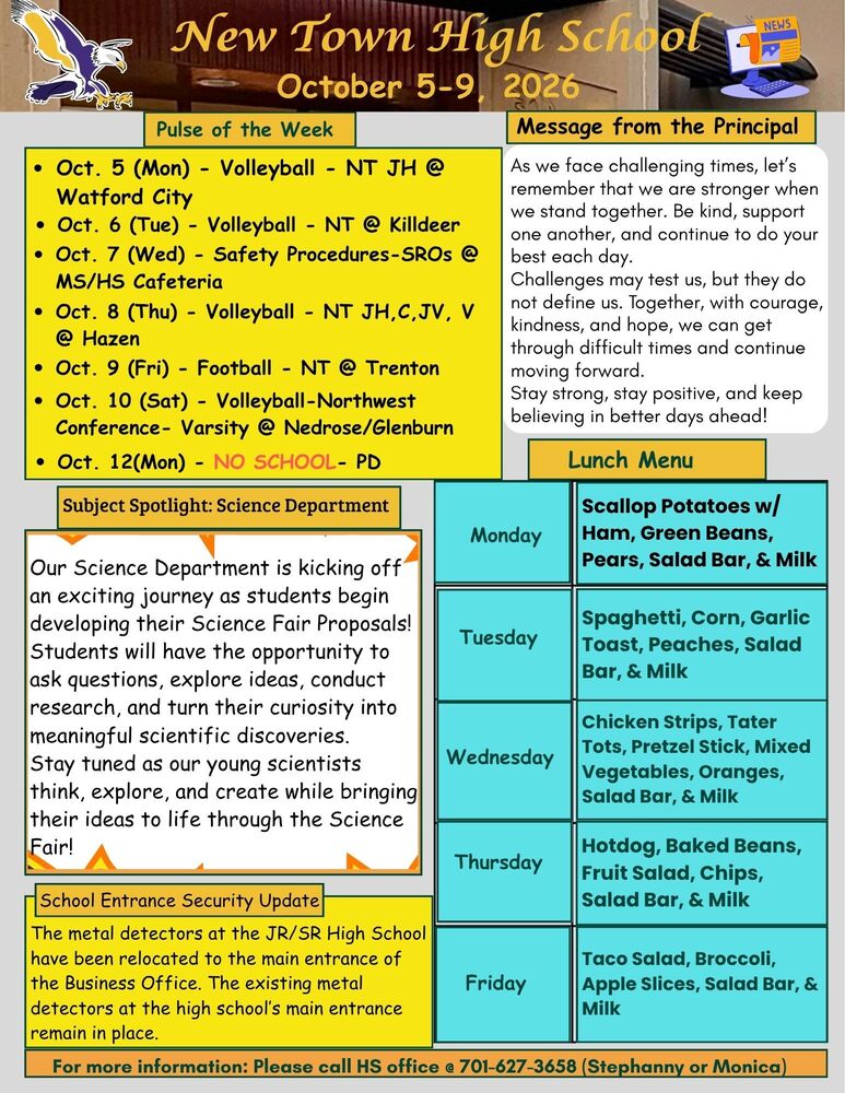 Pulse of the Week  •	Oct. 5 (Mon) - Volleyball - NT JH @ Watford City •	Oct. 6 (Tue) - Volleyball - NT @ Killdeer •	Oct. 7 (Wed) - Safety Procedures-SROs @ MS/HS Cafeteria •	Oct. 8 (Thu) - Volleyball - NT JH,C,JV, V @ Hazen •	Oct. 9 (Fri) - Football - NT @ Trenton •	Oct. 10 (Sat) - Volleyball-Northwest Conference- Varsity @ Nedrose/Glenburn •	Oct. 12(Mon) - NO SCHOOL- PD  Message from the Principal  As we face challenging times, let’s remember that we are stronger when we stand together. Be kind, support one another, and continue to do your best each day. Challenges may test us, but they do not define us. Together, with courage, kindness, and hope, we can get through difficult times and continue moving forward. Stay strong, stay positive, and keep believing in better days ahead! Subject Spotlight: Science Department Our Science Department is kicking off an exciting journey as students begin developing their Science Fair Proposals! Students will have the opportunity to ask questions, explore ideas, conduct research, and turn their curiosity into meaningful scientific discoveries. Stay tuned as our young scientists think, explore, and create while bringing their ideas to life through the Science Fair! Lunch Menu Monday - Scallop Potatoes w/ Ham, Green Beans, Pears, Salad Bar, & Milk Tuesday -Spaghetti, Corn, Garlic Toast, Peaches, Salad Bar, & Milk Wednesday - Chicken Strips, Tater Tots, Pretzel Stick, Mixed Vegetables, Oranges, Salad Bar, & Milk Thursday - Hotdog, Baked Beans, Fruit Salad, Chips, Salad Bar, & Milk Friday - Taco Salad, Broccoli, Apple Slices, Salad Bar, & Milk School Entrance Security Update The metal detectors at the JR/SR High School have been relocated to the main entrance of the Business Office. The existing metal detectors at the high school’s main entrance remain in place. For more information: Please call HS office @ 701-627-3658 (Stephanny or Monica)