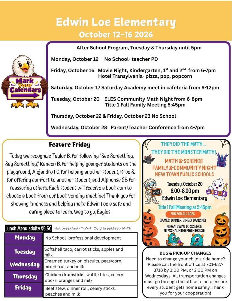 October 12-16, 2026 After School Program, Tuesday & Thursday until 5pm Monday, October 12 No School- teacher PD Friday, October 16 Movie Night, Kindergarten, 1st and 2nd from 6-7pm Hotel Transylvania- pizza, pop, popcorn Saturday, October 17 Saturday Academy meet in cafeteria from 9-12pm Tuesday, October 20 ELES Community Math Night from 6-8pm Title 1 Fall Family Meeting 5:45pm Thursday, October 22 & Friday, October 23 No School Wednesday, October 28 Parent/Teacher Conference from 4-7pm Today we recognize Taylor B. for following “See Something, Say Something,” Kaneen B. for helping younger students on the playground, Alejandro LG for helping another student, Krue S. for offering comfort to another student, and Alphonse SB for reassuring others. Each student will receive a book coin to choose a book from our book vending machine! Thank you for showing kindness and helping make Edwin Loe a safe and caring place to learn. Way to go, Eagles! Bus & Pick-Up Changes Need to change your child’s ride home? Please call the front office at 701-627-3718 by 3:00 PM, or 2:00 PM on Wednesdays. All transportation changes must go through the office to help ensure every student gets home safely. Thank you for your cooperation! Math Night They Did the Math…They Did the Monster Math! Math & Science Family & Community Night New Town Public Schools Tuesday, October 20 6:00-8:00pm Edwin Loe Elementary Title 1 Fall Meeting at 5:45pm… Fun for all ages Games, dinner, bingo, dancing, NTMS Haunted Math House Lunch Menu Monday No School- professional development Tuesday Softshell taco, carrot sticks, apples and milk Wednesday  Creamed turkey on biscuits, peas/corn, mixed fruit and milk Thursday Chicken drumsticks, waffle fries, celery sticks, oranges and milk Friday Beef stew, dinner roll, celery sticks, peaches and milk
