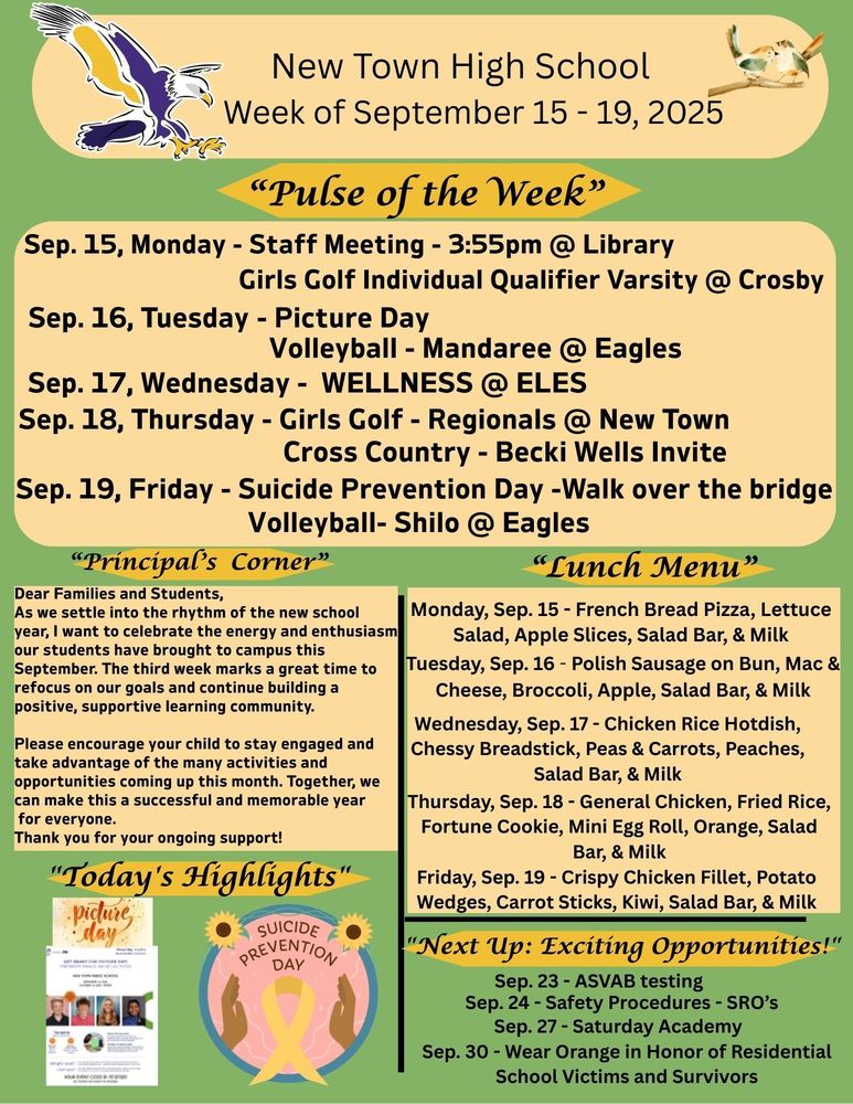 “Pulse of the Week” Sep. 15, Monday - Staff Meeting - 3:55pm @ Library                                       - Girls Golf Individual Qualifier Varsity @ Crosby Sep. 16, Tuesday - Picture Day                                        - Volleyball - Mandaree @ Eagles Sep. 17, Wednesday - WELLNESS @ ELES Sep. 18, Thursday - Girls Golf - Regionals @ New Town                                         -Cross Country - Becki Wells Invite Sep. 19, Friday - Suicide Prevention Day -Walk over the bridge                                   -Volleyball- Shilo @ Eagles “Principal’s Corner” Dear Families and Students, As we settle into the rhythm of the new school year, I want to celebrate the energy and enthusiasm our students have brought to campus this September. The third week marks a great time to refocus on our goals and continue building a positive, supportive learning community. Please encourage your child to stay engaged and take advantage of the many activities and opportunities coming up this month. Together, we can make this a successful and memorable year for everyone. Thank you for your ongoing support! "Today's Highlights" PICTURE Day SUICIDE PREVENTION DAY - walk over the bridge "Next Up: Exciting Opportunities!" Sep. 23 - ASVAB testing Sep. 24 - Safety Procedures - SRO’s Sep. 27 - Saturday Academy Sep. 30 - Wear Orange in Honor of Residential School Victims and Survivors Lunch Menu: Monday, Sep. 15 - French Bread Pizza, Lettuce Salad, Apple Slices, Salad Bar, & Milk Tuesday, Sep. 16 - Polish Sausage on Bun, Mac & Cheese, Broccoli, Apple, Salad Bar, & Milk Wednesday, Sep. 17 - Chicken Rice Hotdish, Chessy Breadstick, Peas & Carrots, Peaches, Salad Bar, & Milk Thursday, Sep. 18 - General Chicken, Fried Rice, Fortune Cookie, Mini Egg Roll, Orange, Salad Bar, & Milk Friday, Sep. 19 - Crispy Chicken Fillet, Potato Wedges, Carrot Sticks, Kiwi, Salad Bar, & Milk