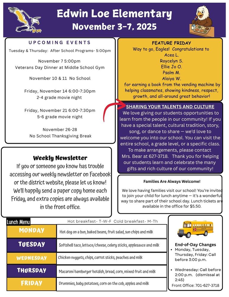 UPCOMING EVENTS Tuesday & Thursday: After School Programs- 5:00pm November 7 5:00pm Veterans Day Dinner at Middle School Gym November 10 & 11 No School Friday, November 14 6:00-7:30pm 2-4 grade movie night Friday, November 21 6:00-7:30pm 5-6 grade movie night November 26-28 No School Thanksgiving Break Feature Friday Way to go, Eagles! Congratulations to Acea L. Roycelyn S. Ellie Jo O. Psalm M. Alaiya W. for earning a book from the vending machine by helping classmates, showing kindness, respect, growth, and all-around great behavior! Sharing Your Talents and Culture We love giving our students opportunities to learn from the people in our community! If you have a special talent, cultural tradition, story, song, or dance to share — we’d love to welcome you into our school. You can visit the entire school, a grade level, or a specific class. To make arrangements, please contact Mrs. Bear at 627-3718. Thank you for helping our students learn and celebrate the many gifts and rich culture of our community! Weekly Newsletter If you or someone you know has trouble accessing our weekly newsletter on Facebook or the district website, please let us know! We’ll happily send a paper copy home each Friday, and extra copies are always available in the front office. Families Are Always Welcome! We love having families visit our school! You’re invited to join your child for lunch anytime — it’s a wonderful way to share part of their school day. Lunch tickets are available in the office for $5.25. Lunch Menu Monday Hot dog on a bun, baked beans, fruit salad, sun chips and milk Tuesday Softshell taco, lettuce/cheese, celery sticks, applesauce and milk Wednesday Chicken nuggets, chips, carrot sticks, peaches and milk Thursday Macaroni hamburger hotdish, bread, corn, mixed fruit and milk Friday Drummies, baby potatoes, corn on the cob, apples and milk