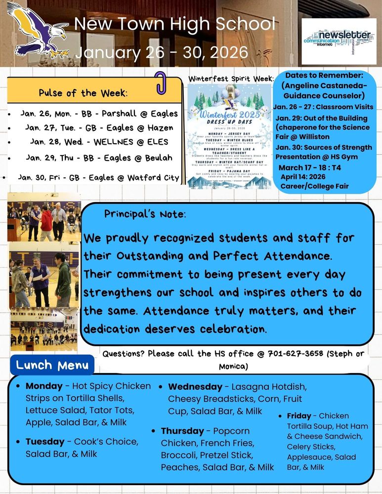 Pulse of the Week: •	Jan. 26, Mon. - BB - Parshall @ Eagles •	Jan. 27, Tue. - GB - Eagles @ Hazen •	Jan. 28, Wed. - WELLNES @ ELES •	Jan. 29, Thu - BB - Eagles @ Beulah •	Jan. 30, Fri - GB - Eagles @ Watford City  Winterfest Spirit Week: Dress Up Days •	Monday - Jersey Day (Wear your favorite sports jersey or team gear) •	Tuesday - Winter Blues (Dress in blue or cozy winter colors to show off your winter spirit) •	Wednesday - Dress like a teacher/Student (Students dress like teachers and teachers dress like students for a fun role reversal) •	Thursday - Winter Hat/Scarf (Stay warm and stylish with your favorite winter hat or scarf •	Friday - Pajama Day (Get comfy and cozy by wearing your pajamas to celebrate the end of the week)  Dates to Remember: (Angeline Castaneda-Guidance Counselor)  •	Jan. 26 - 27 : Classroom Visits •	Jan. 29: Out of the Building (chaperone for the Science Fair @ Williston •	Jan. 30: Sources of Strength Presentation @ HS Gym •	March 17 - 18 : T4 •	April 14: 2026 Career/College Fair Principal's Note:  We proudly recognized students and staff for their Outstanding and Perfect Attendance. Their commitment to being present every day strengthens our school and inspires others to do the same. Attendance truly matters, and their dedication deserves celebration. Lunch Menu: •	Monday - Hot Spicy Chicken Strips on Tortilla Shells, Lettuce Salad, Tator Tots, Apple, Salad Bar, & Milk •	Tuesday - Cook’s Choice, Salad Bar, & Milk •	Wednesday - Lasagna Hotdish, Cheesy Breadsticks, Corn, Fruit Cup, Salad Bar, & Milk •	Thursday - Popcorn Chicken, French Fries, Broccoli, Pretzel Stick, Peaches, Salad Bar, & Milk •	Friday - Chicken Tortilla Soup, Hot Ham & Cheese Sandwich, Celery Sticks, Applesauce, Salad Bar, & Milk Questions? Please call the HS office @ 701-627-3658 (Steph or Monica)