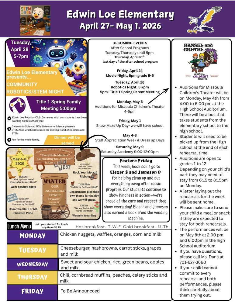 April 27-May 1, 2026 UPCOMING EVENTS After School Programs Tuesday/Thursday until 5pm   Thursday, April 30th last day of the after school program Friday, April 24 Movie Night, 6pm grade 5-6 Tuesday, April 28 Robotics Night, 5-7pm 5pm- Title 1 Spring Parent Meeting Monday, May 5 Auditions for Missoula Children’s Theater 4-6pm Friday, May 1 Snow Make Up Day- we will have school May 4-8 Staff Appreciation Week & Dress up Days Saturday, May 9 Saturday Academy 9:00-12:00pm Hansel and Gretel •	Auditions for Missoula Children’s Theater will be on Monday, May 4th from 4:00 to 6:00 pm at the High School Auditorium. There will be a bus that takes students from the elementary school to the high school. •	Students will need to be picked up from the High school at the end of each rehearsal time. •	Auditions are open to grades 1 to 12. •	Depending on your child’s part they may need to stay from 6:15 to 8:15pm on Monday. •	A letter laying out the rehearsals for the week will be sent home. •	Please make sure to send your child a meal or snack if they are expected to stay for both rehearsals. •	The performances will be on May 8th at 2:00 pm and 6:00pm In the high School auditorium. •	If you have questions, please call Ms. Dana at 701-627-3660 •	If your child cannot commit to every rehearsal and both performances, please think carefully about them trying out. Feature Friday This week, book coins go to Elezar S and Jameson D for helping clean up and put everything away after music program. Our students continue to show kindness in action—we’re proud of the care and respect they show every day! Elezar and Jameson also earned a book from the vending machine. Lunch Menu Monday Chicken nuggets, waffles, oranges, corn and milk Tuesday Cheeseburger, hashbrowns, carrot sticks, grapes and milk Wednesday Sweet and sour chicken, rice, green beans, apples and milk Thursday Chili, cornbread muffins, peaches, celery sticks and milk Friday To Be Announcced