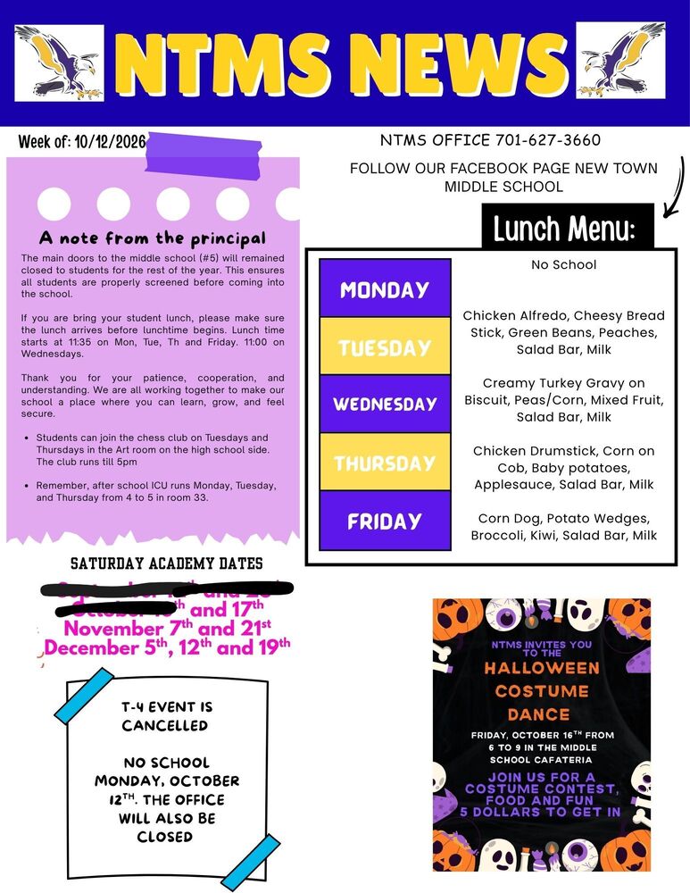 NTMS NEWS Week of: 10/12/2026 A note from the principal The main doors to the middle school (5) will remained closed to students for the rest of the year. This ensures all students are properly screened before coming into the school. If you bring your student lunch, please make sure the lunch arrives before lunchtime begins. Lunch starts at 11:35 on Mon, Tue, Th and Friday. 11:00 on Wednesdays. Thank you for your patience, cooperation, and understanding. We are all working together to make our school a place where you can learn, grow, and feel secure. Students can join the chess club on Tuesdays and Thursdays in the Art room on the high school side. The club runs till 5pm Remember, after school ICU runs on Monday, Tuesday, and Thursday from 4 to 5 in room 33. Saturday academy dates and 17th, November 7th and 21st, December 5th, 12th and 19th T-4 event is cancelled No school Monday, October 12th. The office will also be closed Lunch Menu Monday NO School Tuesday Chicken Alfredo, Cheesy Bread Stick, Green Beans, Peaches, Salad Bar, Milk Wednesday Creamy Turkey Gravy on Biscuit, Peas/Corn, Mixed Fruit, Salad Bar, Milk Thursday Chicken Drumstick, Corn on Cob, Baby potatoes, Applesauce, Salad Bar, Milk Friday Corn Dog, Potato Wedges, Broccoli, Kiwi, Salad Bar, Milk Contact Information NTMS office 701-627-3660 Follow our Facebook page New Town middle school NTMS invites you to the Halloween Costume Dance Friday, October 16th from 6 to 9 in the middle school cafeteria Join us for a costume contest, food and fun 5 dollars to get in.