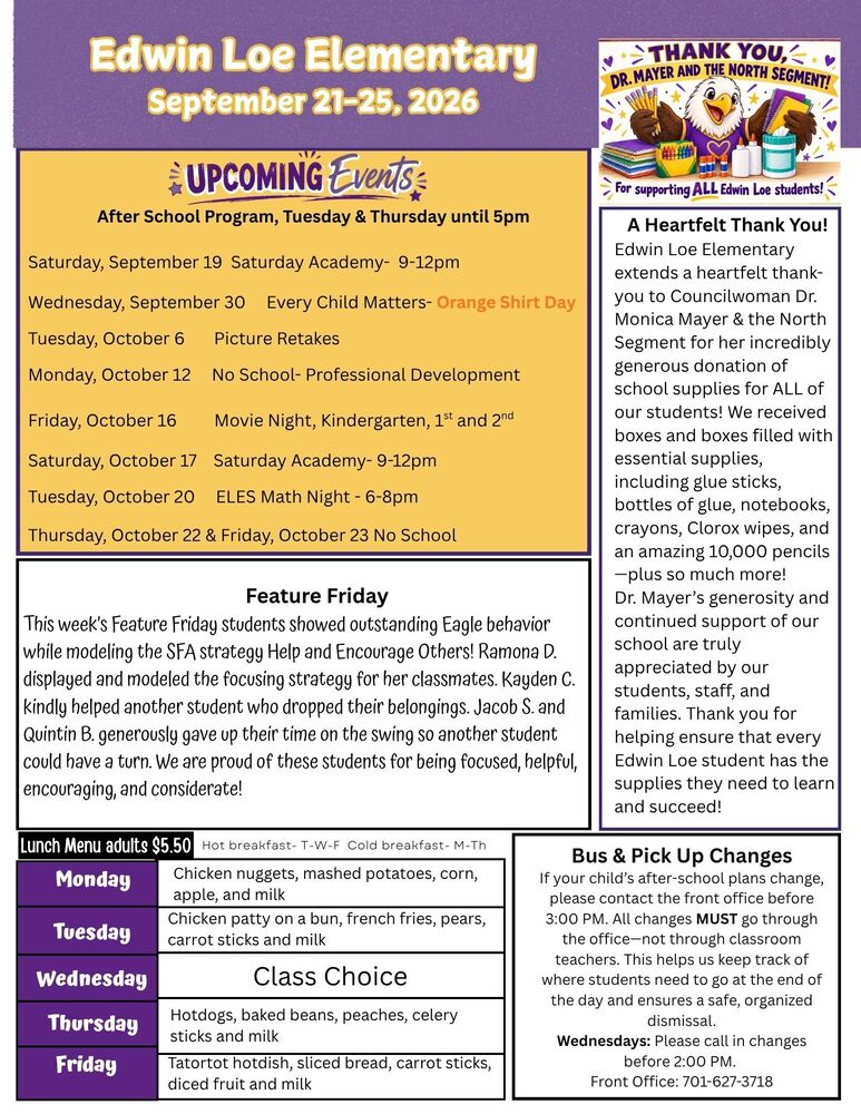 September 21-25, 2026 Upcoming Events After School Program, Tuesday & Thursday until 5pm Saturday, September 19 Saturday Academy- 9-12pm Wednesday, September 30 Every Child Matters- Orange Shirt Day Tuesday, October 6 Picture Retakes Monday, October 12 No School- Professional Development Friday, October 16 Movie Night, Kindergarten, 1st and 2nd Saturday, October 17 Saturday Academy- 9-12pm Tuesday, October 20 ELES Math Night - 6-8pm Thursday, October 22 & Friday, October 23 No School Thank you, Dr., Mayer and North Segment A Heartfelt Thank You! Edwin Loe Elementary extends a heartfelt thank-you to Councilwoman Dr. Monica Mayer & the North Segment for her incredibly generous donation of school supplies for ALL of our students! We received boxes and boxes filled with essential supplies, including glue sticks, bottles of glue, notebooks, crayons, Clorox wipes, and an amazing 10,000 pencils—plus so much more! Dr. Mayer’s generosity and continued support of our school are truly appreciated by our students, staff, and families. Thank you for helping ensure that every Edwin Loe student has the supplies they need to learn and succeed! This week’s Feature Friday students showed outstanding Eagle behavior while modeling the SFA strategy Help and Encourage Others! Ramona D. displayed and modeled the focusing strategy for her classmates. Kayden C. kindly helped another student who dropped their belongings. Jacob S. and Quintin B. generously gave up their time on the swing so another student could have a turn. We are proud of these students for being focused, helpful, encouraging, and considerate! Bus & Pick Up Changes If your child’s after-school plans change, please contact the front office before 3:00 PM. All changes MUST go through the office—not through classroom teachers. This helps us keep track of where students need to go at the end of the day and ensures a safe, organized dismissal. Wednesdays: Please call in changes before 2:00 PM. Front Office: 701-627-3718 Lunch Menu Monday Chicken nuggets, mashed potatoes, corn, apple, and milk Tuesday Chicken patty on a bun, french fries, pears, carrot sticks and milk Wednesday Class Choice Thursday Hotdogs, baked beans, peaches, celery sticks and milk Friday Tator tot hotdish, sliced bread, carrot sticks, diced fruit and milk