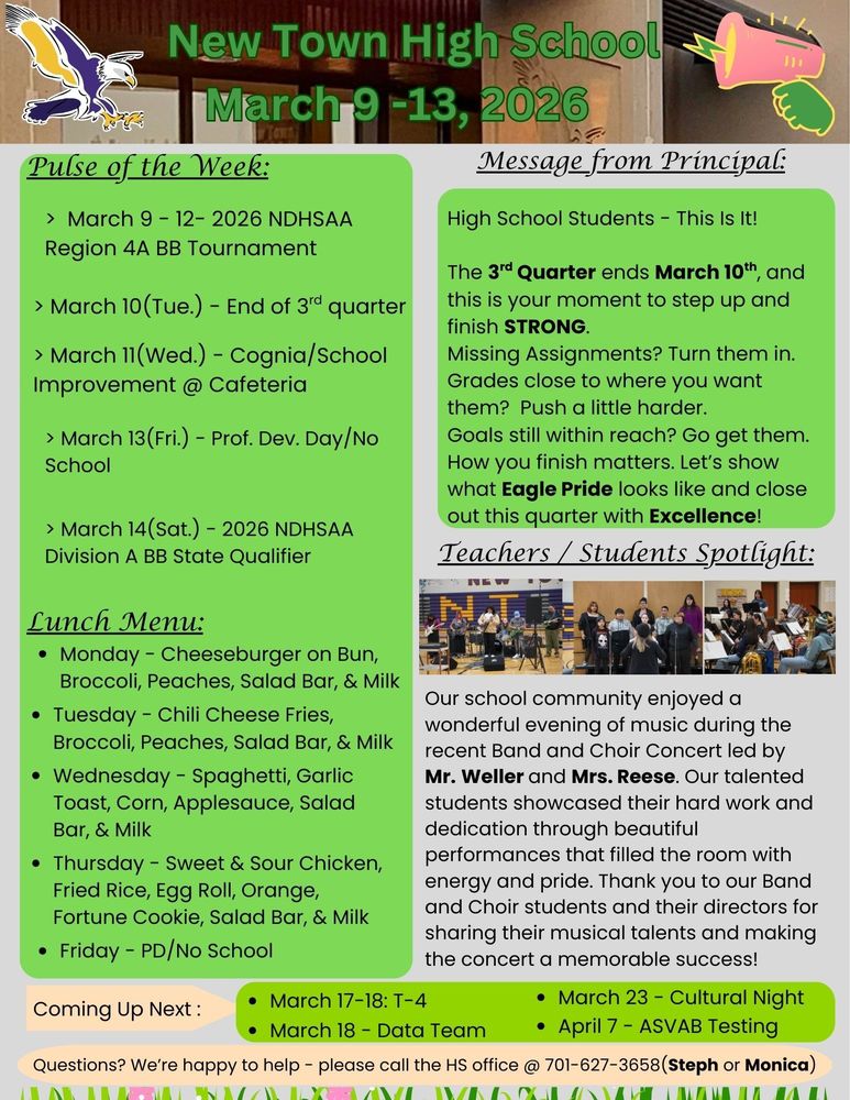 Pulse of the Week:  •	March 9 - 12- 2026 NDHSAA Region 4A BB Tournament •	March 10(Tue.) - End of 3rd quarter •	March 11(Wed.) - Cognia/School Improvement @ Cafeteria •	March 13(Fri.) - Prof. Dev. Day/No School •	March 14(Sat.) - 2026 NDHSAA Division A BB State Qualifier Message from the Principal:  High School Students - This Is It! The 3rd Quarter ends March 10th, and this is your moment to step up and finish STRONG. Missing Assignments? Turn them in. Grades close to where you want them? Push a little harder. Goals still within reach? Go get them. How you finish matters. Let’s show what Eagle Pride looks like and close out this quarter with Excellence! Teachers / Students Spotlight:  Our school community enjoyed a wonderful evening of music during the recent Band and Choir Concert led by Mr. Weller and Mrs. Reese. Our talented students showcased their hard work and dedication through beautiful performances that filled the room with energy and pride. Thank you to our Band and Choir students and their directors for sharing their musical talents and making the concert a memorable success! Lunch Menu: •	Monday - Cheeseburger on Bun, Broccoli, Peaches, Salad Bar, & Milk  •	Tuesday - Chili Cheese Fries, Broccoli, Peaches, Salad Bar, & Milk  •	Wednesday - Spaghetti, Garlic Toast, Corn, Applesauce, Salad Bar, & Milk  •	Thursday - Sweet & Sour Chicken, Fried Rice, Egg Roll, Orange, Fortune Cookie, Salad Bar, & Milk •	Friday - PD/No School Coming Up Next : •	March 17-18: T-4 •	March 18 - Data Team •	March 23 - Cultural Night •	April 7- ASVAB Testing Questions? We’re happy to help - please call the HS office @ 701-627-3658(Steph or Monica)