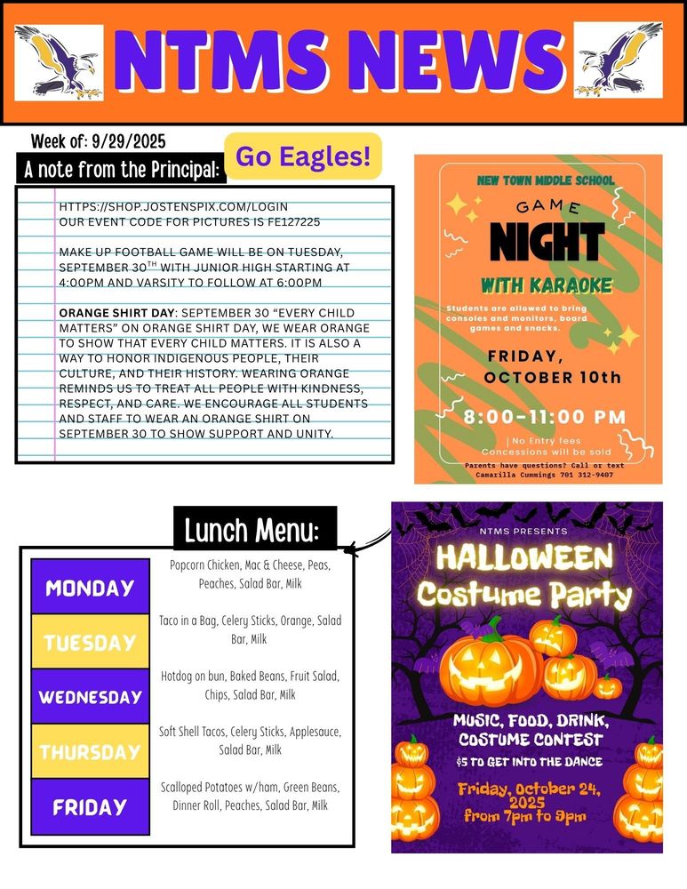 NTMS News, go eagles! Week of 9/29/2025 A note from the principal https://shop.jostenspix.com/login Our event code for pictures is FE127225   Orange Shirt Day: September 30 “Every Child Matters” On Orange Shirt Day, we wear orange to show that every child matters. It is also a way to honor Indigenous people, their culture, and their history. Wearing orange reminds us to treat all people with kindness, respect, and care. We encourage all students and staff to wear orange shirts on September 30 to show support and unity.   New town middle school game night with karaoke. Students will be allowed to bring consoles and monitors, board games and snacks.  Friday, October 10th 8:00-11:00 pm No entry fees concessions will be sold- parents have questions? Call or text camarilla cummings 701 312 9407   NTMS Presents Halloween costume party Music, food, drink, costume contest $5 to get into the dance Friday, October 24, from 7pm to 9pm   Lunch Menu: Monday- Popcorn Chicken, Mac & Cheese, Peas, Peaches, Salad Bar, Milk Tuesday- Taco in a Bag, Celery Sticks, Orange, Salad Bar, Milk Wednesday- Hotdog on bun, Baked Beans, Fruit Salad, Chips, Salad Bar, Milk Thursday- Soft Shell Tacos, Celery Sticks, Applesauce, Salad Bar, Milk Friday- Scalloped Potatoes w/ham, Green Beans, Dinner Roll, Peaches, Salad Bar, Milk   Make up football game will be on Tuesday, September 30th with junior high starting at 4:00pm and varsity to follow at 6:00pm