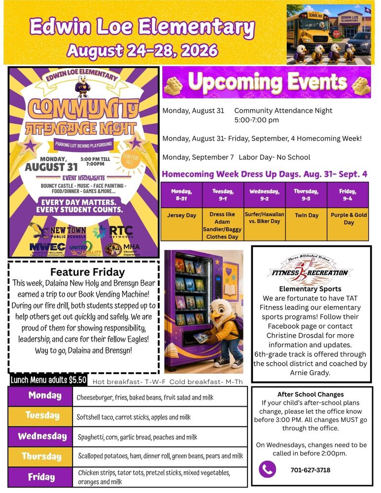 Edwin Loe Elementary August 24-28, 2026 Upcoming Events Monday, August 31 Community Attendance Night 5:00-7:00 pm Monday, August 31- Friday, September 4 -Homecoming Week! Monday, September 7 Labor Day- No School Edwin Loe Elementary Community Attendance Night- Parking Lot behind Playground Monday, August 31 from 5-7pm Event Highlights: Boundy Castle, music, face painting, food/dinner, games and more Everyday Matters- Every Student County Homecoming Dress Up Days- August 31-September 4, 2026 Monday- Jersey Day Tuesday- Dress like Adam Sandler/Baggy Clothes Day Wednesday- Surfer/Hawaiian vs. Biker Day Thursday- Twin Day Friday- Purple & Gold Day Elementary Sports We are fortunate to have TAT Fitness leading our elementary sports programs! Follow their Facebook page or contact Christine Drosdal for more information and updates. 6th-grade track is offered through the school district and coached by Arnie Grady. Feature Friday- This week, Dalaina New Holy and Brensyn Bear earned a trip to our Book Vending Machine! During our fire drill, both students stepped up to help others get out quickly and safely. We are proud of them for showing responsibility, leadership, and care for their fellow Eagles! Way to go, Dalaina and Brensyn! After School Changes If your child’s after-school plans change, please let the office know before 3:00 PM. All changes MUST go through the office. On Wednesdays, changes need to be called in before 2:00pm.  701-627-3718 Lunch Menu Monday- Cheeseburger, fries, baked beans, fruit salad and milk Tuesday- Softshell taco, carrot sticks, apples and milk Wednesday- Spaghetti, corn, garlic bread, peaches and milk Thursday- Scalloped potatoes, ham, dinner roll, green beans, pears and milk Friday- Chicken strips, tator tots, pretzel sticks, mixed vegetables, oranges and milk