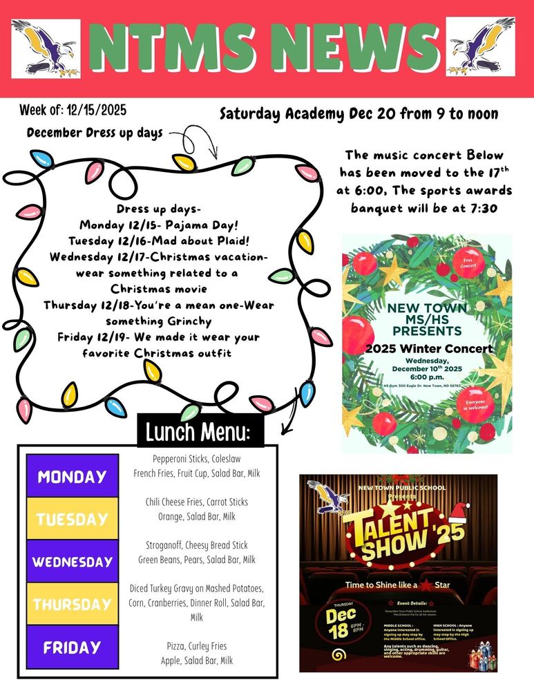 NTMS News Week of 12/15/2025 Saturday academy Dec 20 from 9 am to noon The music concert Below has been moved to the 17th at 6:00, The sports awards banquet will be at 7:30 New Town MS/HS presents 2025 Winter concert Wednesday, December 10th, 2025, 6:00pm HS gym 300 eagle Dr. New Town, ND 5876 December Dress up days Dress up days- Monday 12/15- Pajama Day! Tuesday 12/16-Mad about Plaid! Wednesday 12/17-Christmas vacation-wear something related to a Christmas movie Thursday 12/18-You’re a mean one-Wear something Grinchy Friday 12/19- We made it wear your favorite Christmas outfit Lunch Menu: Monday- Pepperoni Sticks, Coleslaw, French Fries, Fruit Cup, Salad Bar, Milk Tuesday- Chili Cheese Fries, Carrot Sticks, Orange, Salad Bar, Milk Wednesday- Stroganoff, Cheesy Bread Stick, Green Beans, Pears, Salad Bar, Milk Thursday- Diced Turkey Gravy on Mashed Potatoes, Corn, Cranberries, Dinner Roll, Salad Bar, Milk Friday- Pizza, Curley Fries, Apple, Salad Bar, Milk New town public schools present Talent show ‘25 Time to shine like a star Thursday Dec 18 6pm to 8pm Event details venue: new town public schools’ auditorium free entrance fee for all the viewers Middle school: anyone interested in signing up stop by the middle school office. High school: anyone interested in signing up may stop by the high school office. Any talents such as dancing, singing, acting, drumming, guitar and other appropriate skills are welcome.
