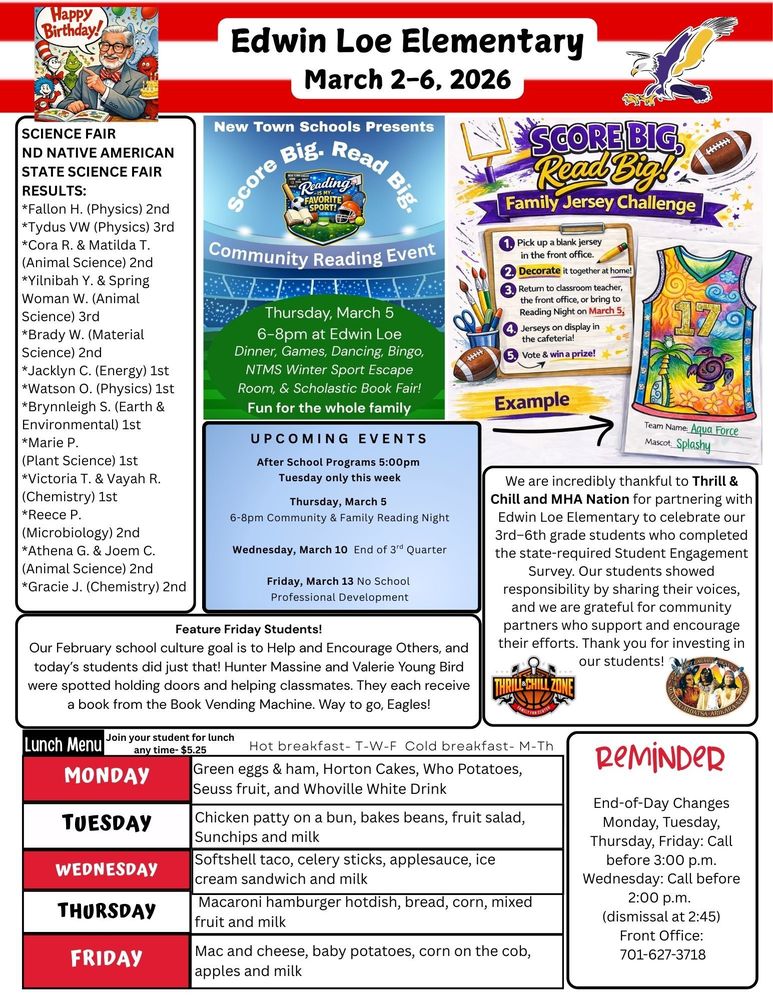 March 2-6. 2026 New Town Schools Presents Score Big. Read Big. Community Reading Night. Thursday, March 5, 6-8pm at Edwin Loe, Dinner, Games, Dancing, Bingo, NTMS Winter Sports Escape Room and Scholastic Book Fair. Fun for the whole family. Score Big. Read Big! Family Jersey Challenge. 1. Pick up a blank jersey in the front office. 2. Decorate it together at home. 3. Return to classroom teacher, the front office, or bring to Reading Night on March 5 4. Jerseys will be on display in the cafeteria 5. Winning Family gets a prize Science Fair ND Native American State Science Fair results: *Fallon H. (Physics) 2nd *Tydus VW (Physics) 3rd *Cora R. & Matilda T. (Animal Science) 2nd *Yilnibah Y. & Spring Woman W. (Animal Science) 3rd *Brady W. (Material Science) 2nd *Jacklyn C. (Energy) 1st *Watson O. (Physics) 1st *Brynnleigh S. (Earth & Environmental) 1st *Marie P. (Plant Science) 1st *Victoria T. & Vayah R. (Chemistry) 1st *Reece P. (Microbiology) 2nd *Athena G. & Joem C. (Animal Science) 2nd *Gracie J. (Chemistry) 2nd UPCOMING EVENTS After School Programs 5:00pm Tuesday only this week Thursday, March 5 No After School Program 6-8pm Community & Family Reading Night Wednesday, March 10 End of 3rd Quarter Friday, March 13 No School Professional Development We are incredibly thankful to Thrill & Chill and MHA Nation for partnering with Edwin Loe Elementary to celebrate our 3rd–6th grade students who completed the state-required Student Engagement Survey. Our students showed responsibility by sharing their voices, and we are grateful for community partners who support and encourage their efforts. Thank you for investing in our students! Feature Friday Students! Our February school culture goal is to Help and Encourage Others, and today’s students did just that! Hunter Massine and Valerie Young Bird were spotted holding doors and helping classmates. They each receive a book from the Book Vending Machine. Way to go, Eagles Lunch Menu Monday Green eggs & ham, Horton Cakes, Who Potatoes, Seuss fruit, and Whoville White Drink Tuesday Chicken patty on a bun, bakes beans, fruit salad, Sunchips and milk Wednesday Softshell taco, celery sticks, applesauce, ice cream sandwich and milk Thursday Macaroni hamburger hotdish, bread, corn, mixed fruit and milk Friday Mac and cheese, baby potatoes, corn on the cob, apples and milk